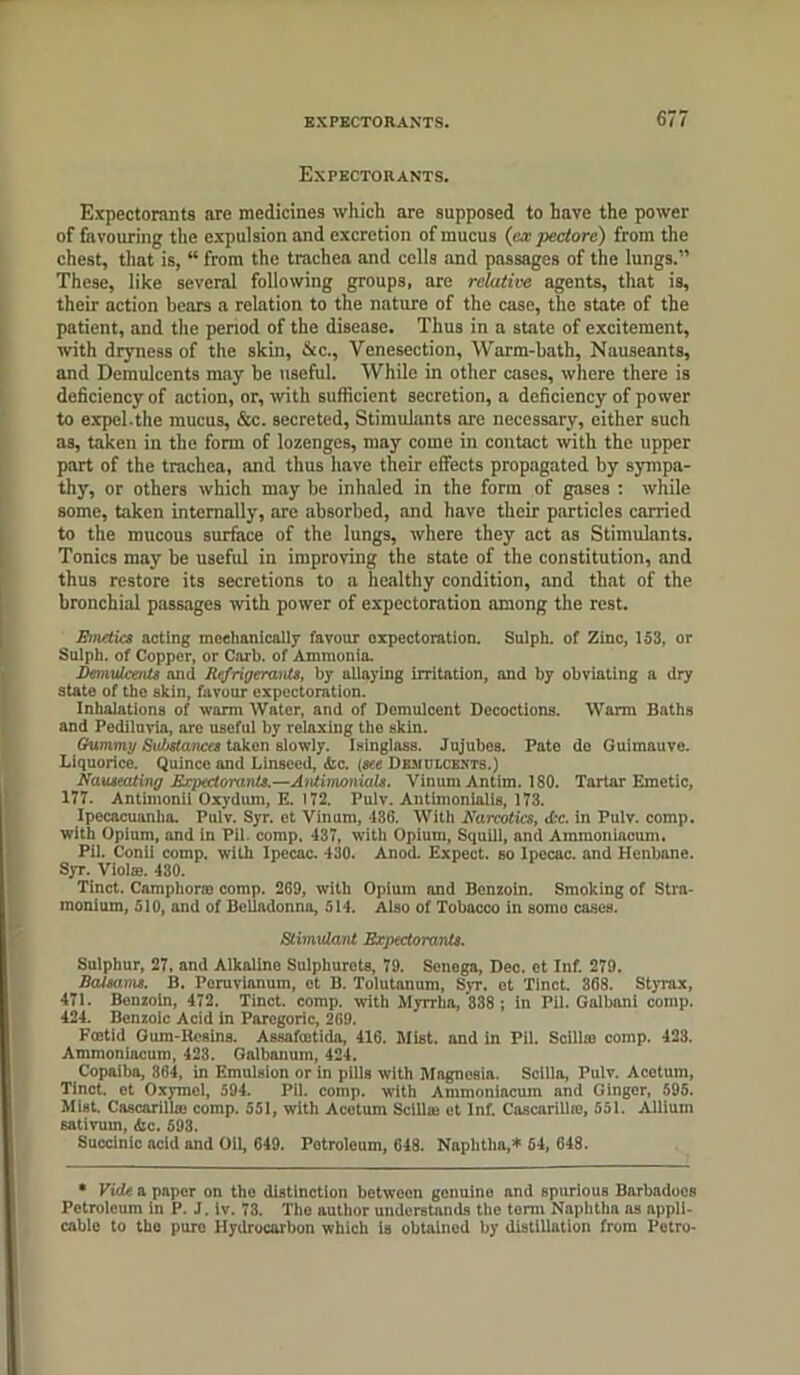 Expectorants. Expectorants are medicines which are supposed to have the power of favouring the expulsion and excretion of mucus (ex pectore) from the chest, that is, “ from the trachea and cells and passages of the lungs.” These, like several following groups, are relative agents, that is, their action bears a relation to the nature of the case, the state of the patient, and the period of the disease. Thus in a state of excitement, with dryness of the skin, &cc., Venesection, Warm-bath, Nauseants, and Demulcents may be useful. While in other cases, where there is deficiency of action, or, with sufficient secretion, a deficiency of power to expel.the mucus, &c. secreted, Stimulants are necessary, either such as, taken in the form of lozenges, may come in contact with the upper part of the trachea, and thus have their effects propagated by sympa- thy, or others which may be inhaled in the form of gases : while some, taken internally, are absorbed, and have their particles carried to the mucous surface of the lungs, where they act as Stimulants. Tonics may be useful in improving the state of the constitution, and thus restore its secretions to a healthy condition, and that of the bronchial passages with power of expectoration among the rest. Emetics acting mechanically favour expectoration. Sulph. of Zinc, 153, or Sulph. of Copper, or Carb. of Ammonia. Demulcents and Refrigerants, by allaying irritation, and by obviating a dry state of the skin, favour expectoration. Inhalations of warm Water, and of Demulcent Decoctions. Warm Baths and Pediluvia, are useful by relaxing the skin. Gummy Substances taken slowly. Isinglass. Jujubes. Pate do Guimauve. Liquorice. Quince and Linseed, <fcc. (see Demulcents.) Nauseating Expectorants.—Antimonials. VinumAntim. 180. Tartar Emetic, 177. Antimonii Oxydum, E. 172. Pulv. Antlmonialis, 173. Ipecacuanha. Pulv. Syr. et Vinum, 436. With Narcotics, <£c. in Pulv. comp, with Opium, and in Pil. comp. 437, with Opium, Squill, and Ammoniacum. Pil. Conii comp, with Ipecac. 430. Anod. Expect, so Ipecac, and Henbane. Syr. Viola). 430. Tinct. Camphors) comp. 269, with Opium and Benzoin. Smoking of Stra- monium, 510, and of Belladonna, 514. Also of Tobacco in somo cases. Stimulant Expectorants. Sulphur, 27, and Alkaline Sulphurets, 79. Senega, Dec. et Inf. 279. Balsams. B. Peruvian urn, et B. Tolutanum, Syr. et Tinct. 368. Styrax, 471. Bonzoin, 472. Tinct. comp, with Myrrha, 888 ; in Pil. Galbani comp. 424. Benzoic Acid in Paregoric, 269. Foetid Gum-Resins. Assafoetida, 416. Mist, and in Pil. Scillna comp. 423. Ammoniacum, 423. Galbanum, 424. Copaiba, 364, in Emulsion or in pills with Magnesia. Scilla, Pulv. Acetum, Tinct. et Oxymel, 594. Pil. comp, with Ammoniacum and Ginger, 595. Mist. Cascarilhe comp. 551, with Acetum Scillse et Inf. Cascarillie, 551. Allium sativum, <bc. 593. Succinic acid and Oil, 649. Potroleum, 648. Naphtha,* 54, 648. * Vide a paper on the distinction between genuine and spurious Barbadoes Petroleum in P. J. iv. 73. The author understands the term Naphtha as appli- cable to the puro Hydrocarbon which is obtained by distillation from Petro-