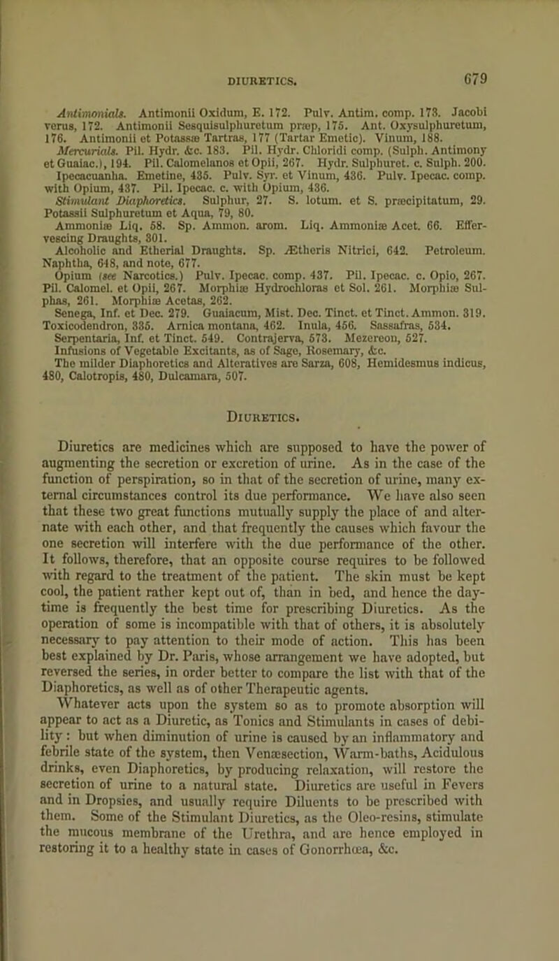 Antimonials. Antimonii Oxidum, E. 172. Pnlv. Antim. comp. 173. Jacobi verus, 172. Antimonii Sosquisulphuretum pnop, 175. Ant. Oxysulphuretum, 176. Antimonii ot Potasste Tartras, 177 (Tartar Emetic). Vinmu, 188. Mercurials. Pil. Hydr. Ac. 183. Pil. Hydr. Chloridi comp. (Sulph. Antimony ot Guaiac.), 194. Pii. Calomelanos et Opii, 267. Hydr. Solphuret. c. Sulph. 200. Ipecacuanha. Emetine, 435. Pulv. Syr. et Vinum, 436. Pulv. Ipecac, comp, with Opium, 437. Pil. Ipecac, c. with Opium, 436. Stimulant Diaphoretics. Sulphur, 27. S. lotum. et S. prmcipitatum, 29. Potaaaii Sulphuretum et Aqua, 79, 80. Ammoniie Liq. 58. Sp. Ammon, arom. Liq. Ammonia: Acet. 66. Effer- vescing Draughts, 301. Alcoholic and Etherial Draughts. Sp. .'Etheris Nitrici, 642. Petroleum. Naphtha, 648, and note, 677. Opium Isee Narcotics.) Pulv. Ipecac, comp. 437. Pil. Ipocac. c. Opio, 267. Pil. Calomel, et Opil, 267. Morphite Hydrochloras ct Sol. 261. Morphia) Sul- phas, 261. Morphiie Acotas, 262. Senega, Inf. et Dec. 279. Guaiacum, Mist. Dec. Tinct. etTinct. Ammon. 319. Toxicodendron, 335. Arnica montana, 462. Inula, 456. Sassafras, 534. Serpontaria, Inf. et Tinct. 549. Contrajerva, 573. Mezcreou, 527. Infusions of Vegetable Excitants, as of Sago, Rosemary, Ac. The milder Diaphoretics and Altcrntivos are Sarza, 608, Hcmidesmua indicus, 480, Calotropis, 480, Dulcamara, 507. Diuretics. Diuretics arc medicines which are supposed to have the power of augmenting the secretion or excretion of urine. As in the case of the function of perspiration, so in that of the secretion of urine, many ex- ternal circumstances control its due performance. We have also seen that these two great functions mutually supply the place of and alter- nate with each other, and that frequently the enuses which favour the one secretion will interfere with the due performance of the other. It follows, therefore, that an opposite course requires to be followed with regard to the treatment of the patient. The skin must be kept cool, the patient rather kept out of, than in bed, and hence the day- time is frequently the best time for prescribing Diuretics. As the operation of some is incompatible with that of others, it is absolutely necessary to pay attention to their mode of action. This has been best explained by Dr. Paris, whose arrangement we have adopted, but reversed the series, in order better to compare the list with that of the Diaphoretics, as well as of other Therapeutic agents. Whatever acts upon the system so as to promote absorption will appear to act as a Diuretic, as Tonics and Stimulants in cases of debi- lity : but when diminution of urine is caused by an inflammatory and febrile state of the system, then Vcnoesection, Warm-baths, Acidulous drinks, even Diaphoretics, by producing relaxation, will restore the secretion of urine to a natural state. Diuretics are useful in Fevers and in Dropsies, and usually require Diluents to be prescribed with them. Some of the Stimulant Diuretics, as the Oleo-resins, stimulate the mucous membrane of the Urethra, and ure hence employed in restoring it to a healthy state in cases of Gonorrhoea, &c.