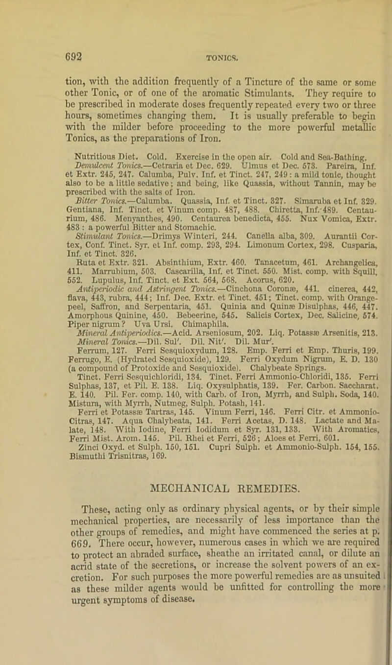 tion, with the addition frequently of a Tincture of the same or some other Tonic, or of one of the aromatic Stimulants. They require to he prescribed in moderate doses frequently repeated every two or three hours, sometimes changing them. It is usually preferable to begin with the milder before proceeding to the more powerful metallic Tonics, as the preparations of Iron. Nutritious Diet. Cold. Exercise in the open air. Cold and Sea-Bathing. Demulcent Tonics.—Cetraria et Dec. 629. Ulmus et Dec. 573. Pareira, Inf. et Extr. 245, 247. Calumba, Pulv. Inf. et Tinct. 247, 249: a mild tonic, thought also to be a little sedative; and being, like Quassia, without Tannin, may be prescribed with the salts of Iron. Bitter Tonics.—Calumba. Quassia, Inf. et Tinct. 327. Simaruba et Inf. 329. Gentiana, Inf. Tinct. et Vinum comp. 487, 488. Chiretla, Inf.'489. Centau- rium, 486. Menyanthes, 490. Centaurea benedicta, 455. Nux Vomica, Extr. 483 : a powerful Bitter and Stomachic. Stimulant Tonics.—Drimys Winteri, 244. Canella alba, 309. Aurantii Cor- tex, Conf. Tinct. Syr. et Inf. comp. 293, 294. Limonum Cortex, 298. Cusparia, Inf. et Tinct. 326. Ruta et Extr. 321. Absinthium, Extr. 460. Tanacetum, 461. Archangelica, 411. Marrubiuin, 503. Cascarilla, Inf. et Tinct. 550. Mist, corap. with Squill, 552. Lupulus, Inf. Tinct. et Ext. 564, 568. Acorns, 620. Anliperiodic and Astringent Tonics.—Cinchona Corona, 441. cinerea, 442, flava, 443, rubra, 444; Inf. Dec. Extr. ot Tinct. 451; Tinct. comp, with Orange- peel, Saffron, and Serpentaria, 451. Quinia and Quinre Disulphas, 446, 447. Amorphous Quinine, 450. Bebeerine, 545. Salicis Cortex, Dec. Salicine, 574. Piper nigrum ? Uva Ursi. Ckimaphila. Mineral Antiperiodics.—Acid. Arseniosum, 202. Liq. Potass® Arsenitis, 213. Mineral Tonics.—Dil. Sul'. Dil. Nit#. Dil. Mur'. Ferrum, 127. Ferri Sesquioxydum, 128. Emp. Ferri et Emp. Thuris, 199. Ferrugo, E. (Hydrated Sesquioxide), 129. Ferri Oxydum Nigrum, E. D. 130 (a compound of Protoxide and Sosquioxide). Chalybeate Springs. Tinct. Ferri Scsquichloridi, 134. Tinct. Ferri Ammonio-Chloridi, 135. Ferri Sulphas, 137, et Pil. E. 138. Liq. Oxysulphatis, 139. For. Carbon. Saccliarat. E. 140. Pil. For. comp. 140, with Carb. of Iron, Myrrh, and Sulph. Soda, 140. Mistura, with Myrrh, Nutmeg, Sulph. Potash, 141. Ferri et Potassae Tartras, 145. Vinum Ferri, 146. Ferri Citr. et Ammonio- Citras, 147. Aqua Chalybeata, 141. Ferri Acetas, D. 148. Lactate and Ma- late, 148. With Iodine, Ferri Iodidum et Syr. 131, 133. With Aromatics, Fem Mist. Arom. 145. Pil. Rliei et Ferri, 526; Aloes et Ferri, 601. Zinci Oxyd. et Sulph. 150, 151. Cupri Sulph. et Ammonio-Sulph. 154, 155. Bismuthi Trisnitras, 169. MECHANICAL REMEDIES. Those, acting only as ordinary physical agents, or by their simple mechanical properties, are necessarily of less importance than the other groups of remedies, and might have commenced the series at p. 669. There occur, however, numerous cases in which we are required to protect an abraded surface, sheathe an irritated canal, or dilute an acrid state of the secretions, or increase the solvent powers of an ex- cretion. For such purposes the more powerful remedies are as unsuited as these milder agents would be unfitted for controlling the more urgent symptoms of disease.