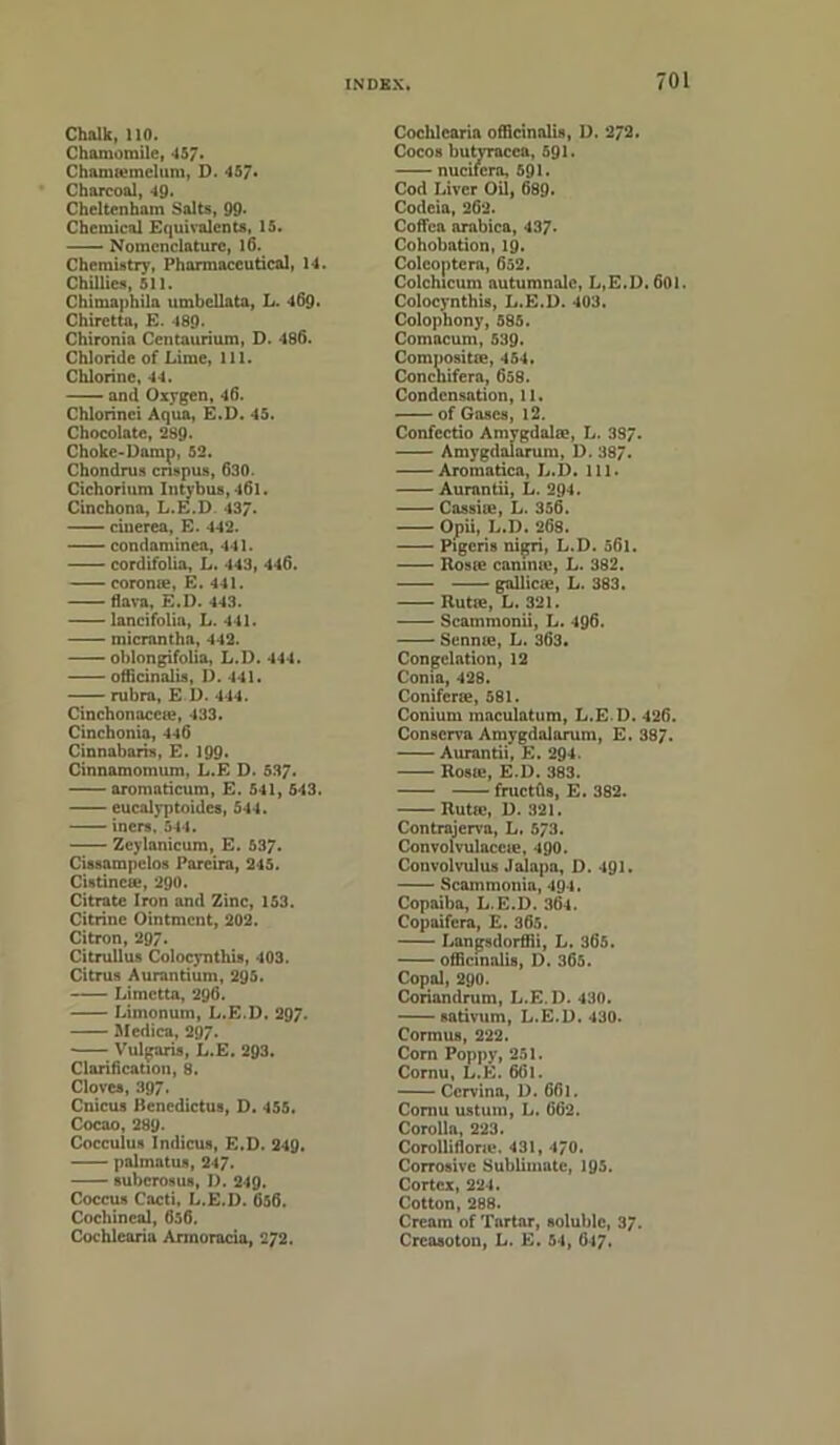 Chalk, 110. Chamomile, 457* Chamsemelum, D. 457* Charcoal, 49. Cheltenham Salts, 99* Chemical Equivalents, 15. Nomenclature, 16. Chemistry, Pharmaceutical, 14. Chillies, 511. Chimaphila umbellata, L. 469. Chiretta, E. 489. Chironia Centaurium, D. 486. Chloride of Lime, 111. Chlorine, 44. and Oxygen, 46. Chlorinci Aqua, E.D. 45. Chocolate, 289. Choke-Damp, 52. Chondrus crispus, 630. Cichorium Intybus,l6l. Cinchona, L.E.D 437- cinerea, E. 442. condaminca, 441. cordifolia, L. 443, 446. corome, E. 441. flava, E.D. 443. lancifolia, L. 441. micrantha, 442. oblongifolia, L.D. 444. officinalis, D. 441. rubra, E D. 444. Cinchonacete, 433. Cinchonia, 446 Cinnabaris, E. 199. Cinnamomum, L.E D. 537. aromaticum, E. 541, 543. eucalyptoidcs, 544. iners, 544. —— Zeylanicum, E. 537. Cissampelos Pareira, 245. Cistincte, 290. Citrate Iron and Zinc, 153. Citrine Ointment, 202. Citron, 297. Citrullus Colocyntliis, 403. Citrus Aurantium, 295. Limctta, 296. Limonum, L.E.D. 297. Mcdica, 297. Vulgaris, L.E. 293. Clarification, 8. Cloves, 397. Cnicus Benedictus, D. 455. Cocao, 289. Cocculus Indicus, E.D. 249. palmatus, 247. suberosus, D. 249. Coccus Cacti. L.E.D. 656. Cochineal, 656. Cochlcaria Armoracia, 272. Cochlcaria officinalis, D. 272. Cocos butvracca, 591. nucifcrn, 591. Cod Liver Oil, 689. Codeia, 262. Coffca arabica, 437- Cohobation, 19. Colcoptera, 652. Colchicum autumnale, L.E.D. 601. Colocynthis, L.E.D. 403. Colophony, 585. Comacum, 539. Compositie, 454. Concnifera, 658. Condensation, 11. of Gases, 12. Confcctio Amvgdalee, L. 387. Amygdaiarum, D. 387. Aromatica, L.D. 111. Aurantii, L. 294. Cassiie, L. 356. Opii, L.D. 268. Pigcris nigri, L.D. 561. Roste camnte, L. 382. gallicie, L. 383. Rutre, L. 321. Scammonii, L. 496. Sennte, L. 363. Congelation, 12 Conia, 428. Conifcrse, 581. Conium maculatum, L.E D. 426. Conscrva Amygdaiarum, E. 387. Aurantii, E. 294. Rosji*, E.D. 383. fructfis, E. 382. Rutie, D. 321. Contrajervu, L. 573. Convolvulaccie, 490. Convolvulus Jalapa, 1). 491. Scainmonia, 494. Copaiba, L.E.D. 364. Copaifcra, E. 365. Langsdorffii, L. 365. officinalis, D. 365. Copal, 290. Coriandrum, L.E.D. 430. sativum, L.E.D. 430. Cormus, 222. Corn Poppy, 251. Cornu, L.E. 661. Cervina, D. 661. Cornu ustum, L. 662. Corolla, 223. Corollifione. 431, 470. Corrosive Sublimate, 195. Cortex, 224. Cotton, 288. Cream of Tartar, soluble, 37. Crcasotou, L. E. 54, 617.