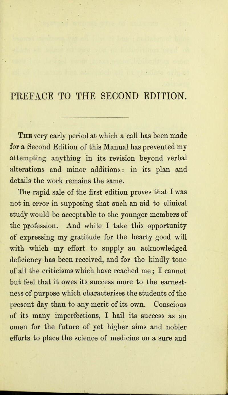 The very early period at which a call has been made for a Second Edition of this Manual has prevented my attempting anything in its revision beyond verbal alterations and minor additions: in its plan and details the work remains the same. The rapid sale of the first edition proves that I was not in error in supposing that such an aid to clinical study would be acceptable to the younger members of the profession. And while I take this opportunity of expressing my gratitude for the hearty good will with which my effort to supply an acknowledged deficiency has been received, and for the kindly tone of all the criticisms which have reached me; I cannot but feel that it owes its success more to the earnest- ness of purpose which characterises the students of the present day than to any merit of its own. Conscious of its many imperfections, I hail its success as an omen for the future of yet higher aims and nobler efibrts to place the science of medicine on a sure and