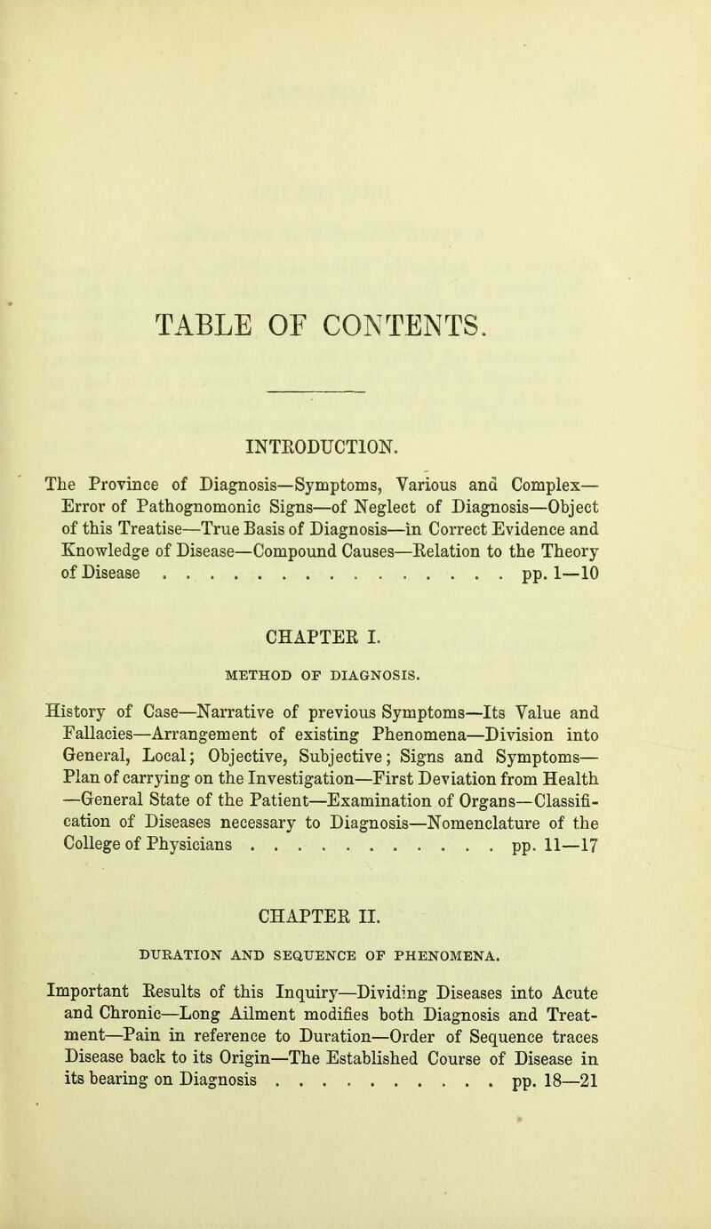 TABLE OF CONTENTS. INTEODUCTION. The Province of Diagnosis—Symptoms, Various and Complex— Error of Pathognomonic Signs—of Neglect of Diagnosis—Object of this Treatise—True Basis of Diagnosis—in Correct Evidence and Knowledge of Disease—Compound Causes—Relation to the Theory of Disease pp. 1—10 CHAPTER I. METHOD OF DIAGNOSIS. History of Case—Narrative of previous Symptoms—Its Value and Fallacies—Arrangement of existing Phenomena—Division into General, Local; Objective, Subjective; Signs and Symptoms— Plan of carrying on the Investigation—First Deviation from Health —General State of the Patient—Examination of Organs—Classifi- cation of Diseases necessary to Diagnosis—Nomenclature of the College of Physicians pp. 11—17 CHAPTER II. DURATION AND SEaUENCE OF PHENOMENA. Important Results of this Inquiry—Dividing Diseases into Acute and Chronic—Long Ailment modifies both Diagnosis and Treat- ment—Pain in reference to Duration—Order of Sequence traces Disease back to its Origin—The Established Course of Disease in its bearing on Diagnosis pp. 18—21