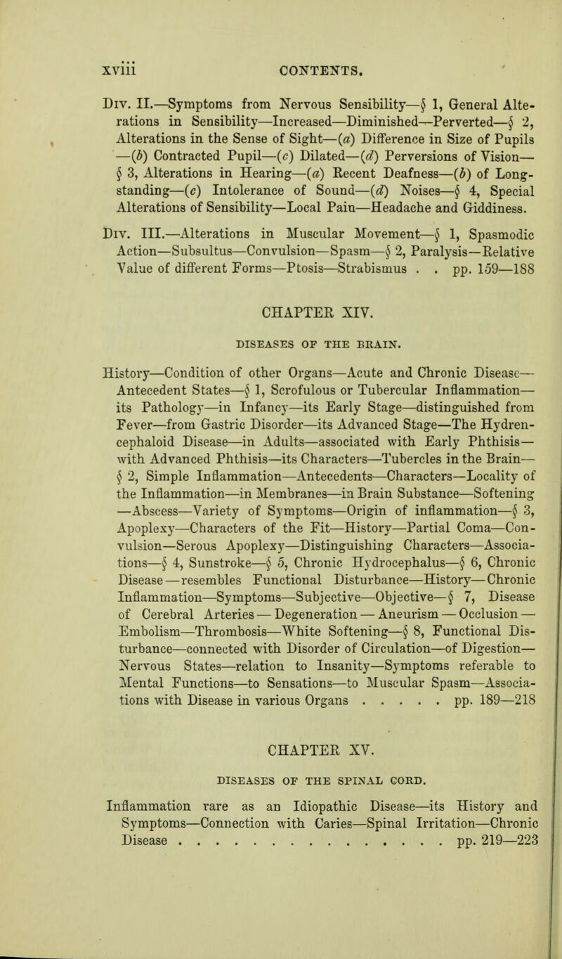 Div. II.—Symptoms from Nervous Sensibility—^ 1, General Alte- rations in Sensibility—Increased—Diminished—Perverted—§ 2, Alterations in the Sense of Sight—{a) Difference in Size of Pupils —(b) Contracted Pupil—(c) Dilated—(d) Perversions of Vision— § 3, Alterations in Hearing—(a) Recent Deafness—(b) of Long- standing—(c) Intolerance of Sound—(d) Noises—§ 4, Special Alterations of Sensibility—Local Pain—Headache and Giddiness. Div. III.—Alterations in Muscular Movement—§ 1, Spasmodic Action—Subsultus—Convulsion—Spasm—^ 2, Paralysis—Relative Value of different Forms—Ptosis—Strabismus . . pp. 159—188 CHAPTER XIV. DISEASES OF THE BRAIN. History—Condition of other Organs—Acute and Chronic Disease— Antecedent States—^ 1, Scrofulous or Tubercular Inflammation— its Pathology—in Infancy—its Early Stage—distinguished from Fever—from Gastric Disorder—its Advanced Stage—The Hydren- cephaloid Disease—in Adults—associated with Early Phthisis— with Advanced Phthisis—its Characters—Tubercles in the Brain— § 2, Simple Inflammation—Antecedents—Characters—Locality of the Inflammation—in Membranes—in Brain Substance—Softening —Abscess—Variety of Symptoms—Origin of inflammation—§ 3, Apoplexy—Characters of the Fit—History—Partial Coma—Con- vulsion—Serous Apoplexy—Distinguishing Characters—Associa- tions—§ 4, Sunstroke—§ 5, Chronic Hydrocephalus—§ 6, Chronic Disease—resembles Functional Disturbance—History—Chronic Inflammation—Symptoms—Subjective—Objective—§ 7, Disease of Cerebral Arteries — Degeneration — Aneurism — Occlusion — Embolism—Thrombosis—White Softening—§ 8, Functional Dis- turbance—connected with Disorder of Circulation—of Digestion— Nervous States—relation to Insanity—Symptoms referable to Mental Functions—to Sensations—to Muscular Spasm—Associa- tions with Disease in various Organs pp. 189—218 CHAPTER XV. DISEASES or THE SPINAL GORD. Inflammation rare as an Idiopathic Disease—its History and Symptoms—Connection with Caries—Spinal Irritation—Chronic Disease pp. 219—223