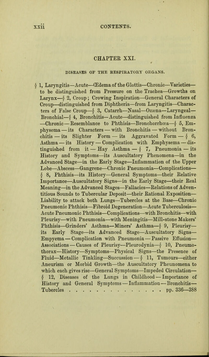 CHAPTER XXI. DISEASES OP THE RESPIRATORY ORGANS. ^ 1, Laryngitis—Acute—(Edema of the Glottis—Chronic—Varieties— to be distinguished from Pressure on the Trachea—Growths on Larynx—§ 2, Croup; Crowing Inspiration—General Characters of Croup—distinguished from Diphtheria—from Laryngitis—Charac- tei-s of False Croup—§ 3, Catarrh—Nasal—Ozaena—Laryngeal— Bronchial—§ 4, Bronchitis—Acute—distinguished from Influenza —Chronic—Kesemblance to Phthisis—Bronchorrhcea—§ 5, Em- physema — its Characters — with Bronchitis — without Bron- chitis — its Slighter Form — its Aggravated Form — §6, Asthma — its History — Complication with Emphysema — dis- tinguished from it — Hay Asthma — §7, Pneumonia — its History and Symptoms—its Auscultatory Phenomena—in the Advanced Stage—in the Early Stage—Inflammation of the Upper Lobe—Abscess—Gangrene—Chronic Pneumonia—Complications— § 8, Phthisis—its History—General Symptoms—their Relative Importance—Auscultatory Signs—in the Early Stage—their Real Meaning—in the Advanced Stages—Fallacies—Relations of Adven- titious Sounds to Tubercular Deposit—their Rational Exposition— Liability to attack both Lungs—Tubercles at the Base—Chronic Pneumonic Phthisis—Fibroid Degeneration—Acute Tuberculosis— Acute Pneumonic Phthisis—Complications—with Bronchitis—with Pleurisy—with Pneumonia—with Meningitis—Mill-stone Makers' Phthisis—Grinders' Asthma—Miners' Asthma—§ 9, Pleurisy— its Early Stage—its Advanced Stage—Auscultatory Signs— Empyema — Complication with Pneumonia — Passive Effusion— Associations — Causes of Pleurisy—Pleurodynia—10, Pneumo- thorax—History—Symptoms—Physical Signs—the Presence of Fluid—Metallic Tinkling—Succussion — § 11, Tumours—either Aneurism or Morbid Growth—the Auscultatory Pheuuomena to which each gives rise—General Symptoms—Impeded Circulation— § 12, Diseases of the Lungs in Childhood — Importance of History and General Symptoms — Inflammation—Bronchitis— Tubercles pp. 336—388