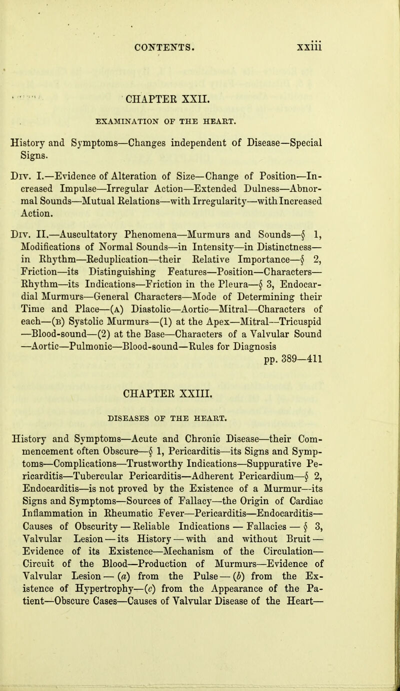 CHAPTER XXII. EXAMINATION OF THE HEART. History and Symptoms—Changes independent of Disease—Special Signs. Div. I.—Evidence of Alteration of Size—Change of Position—In- creased Impulse—Irregular Action—Extended Dulness—Abnor- mal Sounds—Mutual Eolations—with Irregularity—with Increased Action. Div. II.—Auscultatory Phenomena—Murmurs and Sounds—§ 1, Modifications of Normal Sounds—in Intensity—in Distinctness— in Rhythm—Reduplication—their Relative Importance—§ 2, Friction—its Distinguishing Features—Position—Characters— Rhythm—its Indications—Friction in the Pleura—§ 3, Endocar- dial Murmurs—General Characters—Mode of Determining their Time and Place—(a) Diastolic—Aortic—Mitral—Characters of each—(b) Systolic Murmurs—(1) at the Apex—Mitral—Tricuspid —Blood-sound—(2) at the Base—Characters of a Valvular Sound —Aortic—Pulmonic—Blood-sound—Rules for Diagnosis pp. 389-411 CHAPTER XXIII. DISEASES OF THE HEART. History and Symptoms—Acute and Chronic Disease—their Com- mencement often Obscure—§ 1, Pericarditis—its Signs and Symp- toms—Complications—Trustworthy Indications—Suppurative Pe- ricarditis—Tubercular Pericarditis—Adherent Pericardium—§ 2, Endocarditis—is not proved by the Existence of a Murmur—its Signs and Symptoms—Sources of Fallacy—the Origin of Cardiac Inflammation in Rheumatic Fever—Pericarditis—Endocarditis— Causes of Obscurity — Reliable Indications — Fallacies — ^3, Valvular Lesion — its History — with and without Bruit — Evidence of its Existence—Mechanism of the Circulation— Circuit of the Blood—Production of Murmurs—Evidence of Valvular Lesion — {a) from the Pulse — {b) from the Ex- istence of Hypertrophy—(c) from the Appearance of the Pa- tient—Obscure Cases—Causes of Valvular Disease of the Heart—