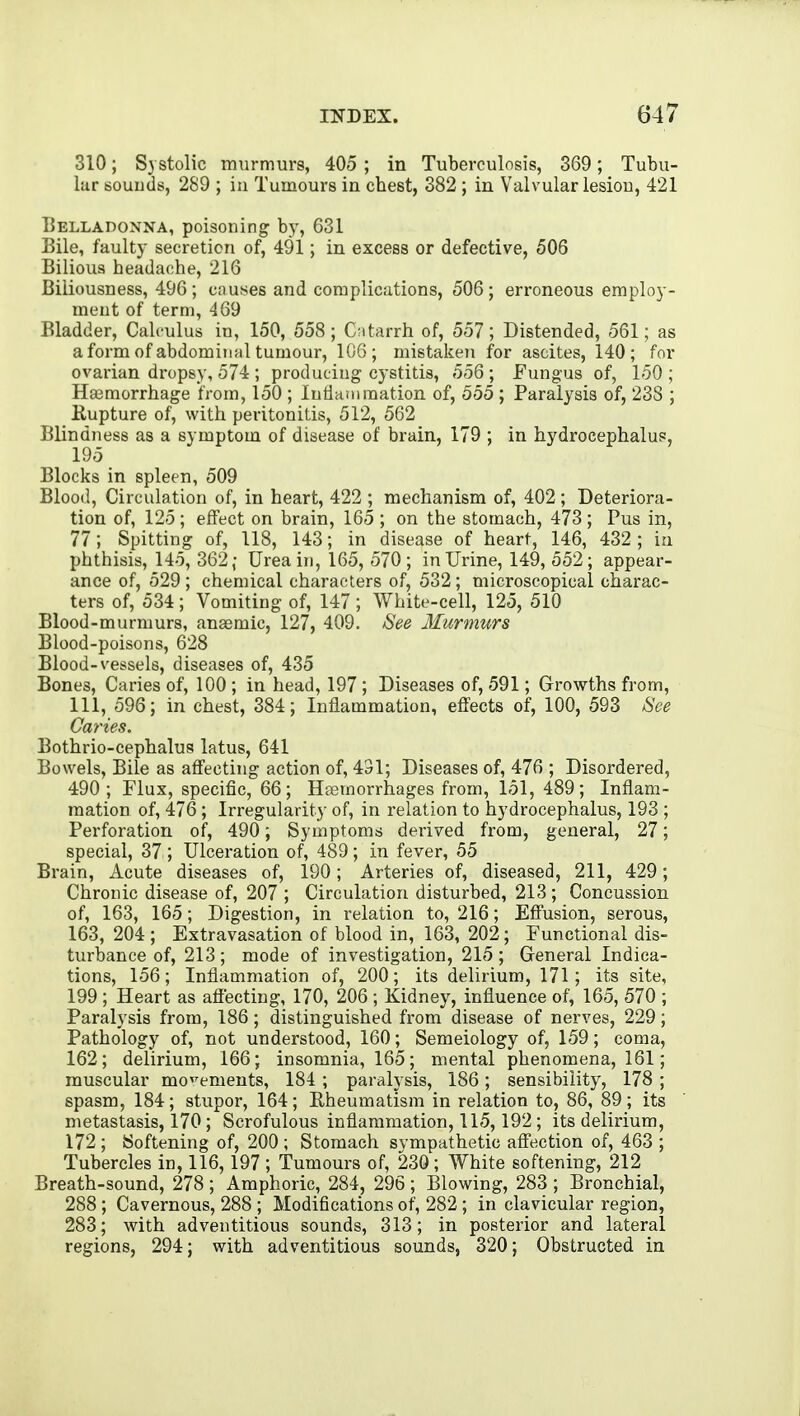 310; Systolic murmurs, 405 ; in Tuberculosis, 369; Tubu- lar souuds, 289 ; in Tumours in chest, 382; in Valvular lesiou, 421 Belladonna, poisoning by, 631 Bile, faulty secretion of, 491; in excess or defective, 506 Bilious headache, 216 Biliousness, 496 ; en uses and complications, 506; erroneous employ- ment of term, 469 Bladder, Calculus in, 150, 558; Catarrh of, 557; Distended, 561; as a form of abdominal tumour, 106; mistaken for ascites, 140; for ovarian dropsy, 574; producing cystitis, 556; Fungus of, 150; Haemorrhage from, 150 ; lutianiraation of, 555 ; Paralysis of, 238 ; Eupture of, with peritonitis, 512, 562 Blindness as a symptom of disease of brain, 179 ; in hydrocephalus, 195 Blocks in spleen, 509 Blood, Circulation of, in heart, 422 ; mechanism of, 402 ; Deteriora- tion of, 125 ; effect on brain, 165 ; on the stomach, 473 ; Pus in, 77; Spitting of, 118, 143; in disease of heart, 146, 432 ; in phthisis, 145, 362; Urea in, 165, 570; in Urine, 149, 552; appear- ance of, 529 ; chemical characters of, 532; microscopical charac- ters of, 534; Vomiting of, 147 ; White-cell, 125, 510 Blood-murmurs, ansemic, 127, 409. See Murmurs Blood-poisons, 628 Blood-vessels, diseases of, 435 Bones, Caries of, 100 ; in head, 197 ; Diseases of, 591; Growths from, 111, 596; in chest, 384; Inflammation, effects of, 100, 593 See Caries. Bothrio-cephalus latus, 641 Bowels, Bile as affecting action of, 431; Diseases of, 476 ; Disordered, 490; Flux, specific, 66; HjEmorrhages from, 151, 489; Inflam- mation of, 476 ; Irregularity of, in relation to hydrocephalus, 193 ; Perforation of, 490; Symptoms derived from, general, 27; special, 37 ; Ulceration of, 489; in fever, 55 Brain, Acute diseases of, 190; Arteries of, diseased, 211, 429; Chronic disease of, 207 ; Circulation disturbed, 213 ; Concussion of, 163, 165; Digestion, in relation to, 216; Effusion, serous, 163, 204 ; Extravasation of blood in, 163, 202; Functional dis- turbance of, 213; mode of investigation, 215 ; General Indica- tions, 156; Inflammation of, 200; its delirium, 171; its site, 199 ; Heart as affecting, 170, 206; Kidney, influence of, 165, 570 ; Paralysis from, 186; distinguished from disease of nerves, 229; Pathology of, not understood, 160; Semeiology of, 159; coma, 162; delirium, 166; insomnia, 165; mental phenomena, 161; muscular movements, 184 ; paralysis, 186; sensibility, 178 ; spasm, 184; stupor, 164; Rheumatism in relation to, 86, 89; its metastasis, 170; Scrofulous inflammation, 115,192; its delirium, 172 ; Softening of, 200 ; Stomach svmpathetic affection of, 463 ; Tubercles in, 116,197 ; Tumours of, 230; White softening, 212 Breath-sound, 278 ; Amphoric, 284, 296 ; Blowing, 283 ; Bronchial, 288 ; Cavernous, 288 ; Modifications of, 282 ; in clavicular region, 283; with adventitious sounds, 313; in posterior and lateral regions, 294; with adventitious sounds, 320; Obstructed in