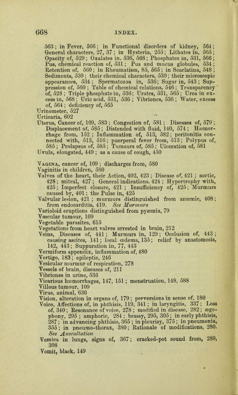 563 ; in Fever, 566; in Functional disorders of kidney, 564; General characters, 27, 37 ; in Hj'^steria, 255 ; Lithates in, 565; Opacity of, 529 ; Oxalates in. 536, 568 ; Phosphates in, 531, 566; Pus, chemical reaction of, 531; Pus and mucus globules, 534; Retention of, 560; in Rheumatism, 85, 565; in Scarlatina, 548 ; Sediments, 530; their chemical characters, 530; their microscopic appearances, 534; Spermatozoa in, 536; Sugar in, 543 ; Sup- pression of, 560 ; Table of chemical relations, 546 ; Transparency of, 528 ; Triple phosphate in, 536; Urates, 531, 565; Urea in ex- cess in, 568; Uric acid, 531, 536 ; Vibriones, 536 ; Water, excess of, 564; deficiency of, 565 Urinometer, 527 Urticaria, 602 Uterus, Cancer of, 109, 583 ; Congestion of, 581; Diseases of, 579 ; Displacement of, 585; Distended with fluid, 140, 574 ; Haemor- rhage from, 152 ; Inflammation of, 513, 582; peritonitis con- nected with, 513, 516; puerperal fever from, 513; Polypus of, 585 ; Prolapsus of, 585 ; Tumours of, 585; Ulceration of, 581 Uvula, elongated, 449 ; as a cause of cough, 450 Vagina, cancer of, 109 ; discharges from, 580 Vaginitis in children, 580 Valves of the heart, their Action, 402, 423 ; Disease of, 421 ; aortic, 428; mitral, 427 ; General indications, 424 ; Hypertrophy with, 425; Imperfect closure, 421 ; Insufficiency of, 425; Murmurs caused by, 401; the Pulse in, 425 Valvular lesion, 421 ; murmurs distinguished from ansemic, 408; from endocarditis, 419. 8ee Murmurs Varioloid eruptions distinguished from pyemia, 79 Vascular tumour, 109 Vegetable parasites, 615 Vegetations from heart valves arrested in brain, 212 Veins, Diseases of, 441; Murmurs in, 129; Occlusion of, 443 ; causing ascites, 141; local oedema, 135; relief by anastomosis, 142, 443; Suppuration in, 77, 443 Vermiform appendix, inflammation of, 480 Vertigo, 183; epileptic, 246 Vesicular murmur of respiration, 278 Vessels of brain, diseases of, 211 Vibriones in urine, 536 Vicarious hsemorrhages, 147, 151; menstruation, 148, 588 Villous tumour, 109 Virus, animal, 636 Vision, alteration in organs of, 179; perversions in sense of, 180 Voice, Affections of, in phthisis, 119, 341 ; in laryngitis, 337; Loss of, 340; Resonance of voice, 278 ; modified in disease, 282; sego- phony, 295 ; amphoric, 284 ; brassy, 295, 305; in early phthisis, 287; in advancing phthisis, 365 ; in pleurisy, 375; in pneumonia, 355 ; in pneumo-thorax, 380; Rationale of modifications, 280. See Auscultation Vomica in lungs, signs of, 367; cracked-pot sound from, 289, 308 Vomit, black, 149