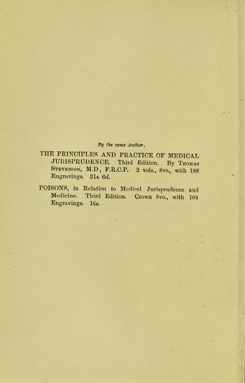 Py the same Author. THE PRINCIPLES AND PRACTICE OF MEDICAL JURISPRUDENCE. Third Edition. By Thomas Stevenson, M.D, F.R.C.P. 2 vols., 8vo., with 188 Engravings. 31s. 6d. POISONS, in Relation to Medieal Jurisprudence and Medicine. Third Edition. Crown 8vo., with 104 Engravings. 16s.