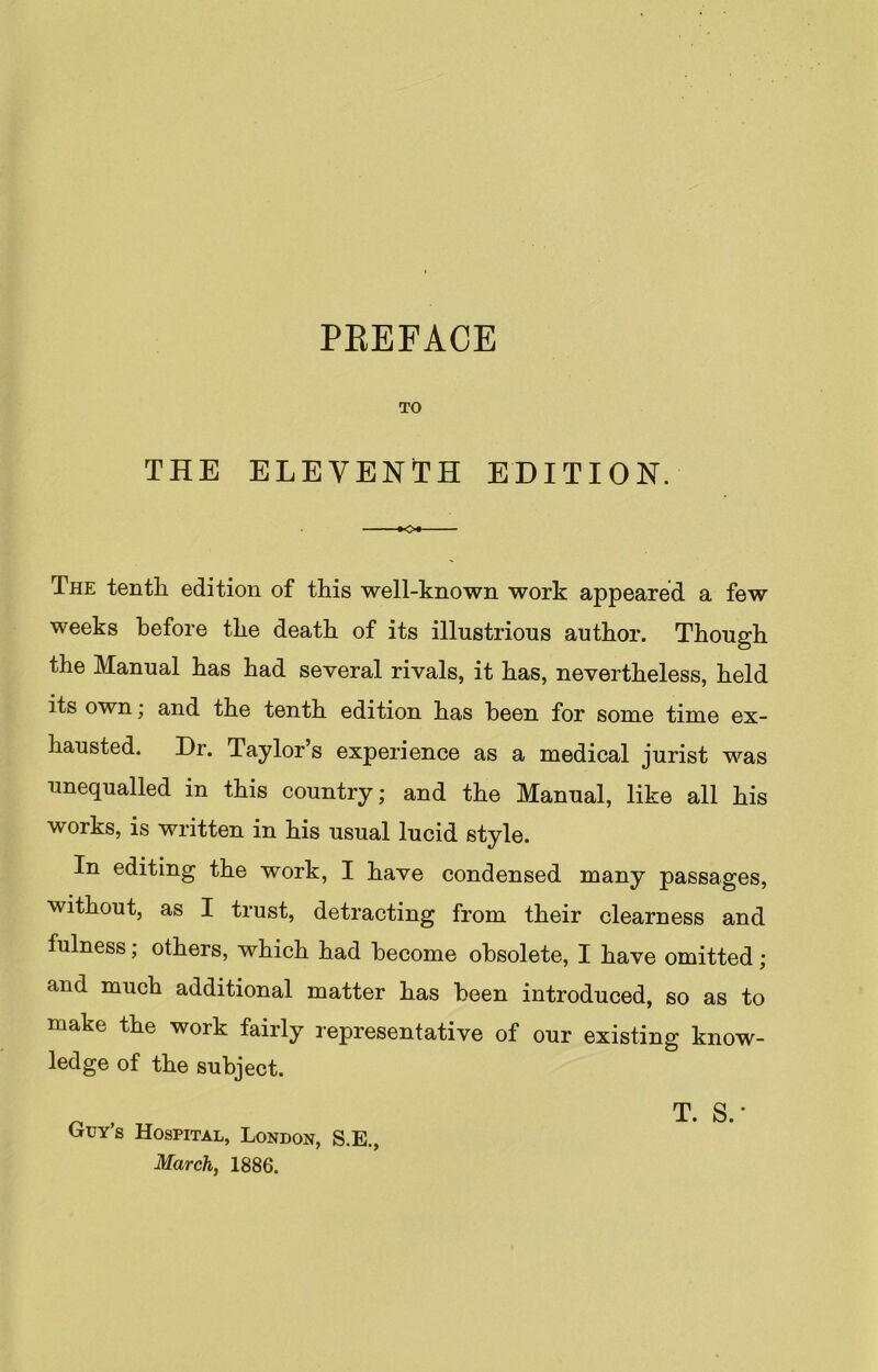 PREFACE TO THE ELEVENTH EDITION. - »o« The tenth edition of this well-known work appeared a few weeks before the death of its illustrious author. Though the Manual has had several rivals, it has, nevertheless, held its own; and the tenth edition has been for some time ex- hausted. Dr. Taylor’s experience as a medical jurist was unequalled in this country; and the Manual, like all his works, is written in his usual lucid style. In editing the work, I have condensed many passages, without, as I trust, detracting from their clearness and fulness; others, which had become obsolete, I have omitted; and much additional matter has been introduced, so as to make the work fairly representative of our existing know- ledge of the subject. Guy’s Hospital, London, S.E., March, 1886. T. S.‘