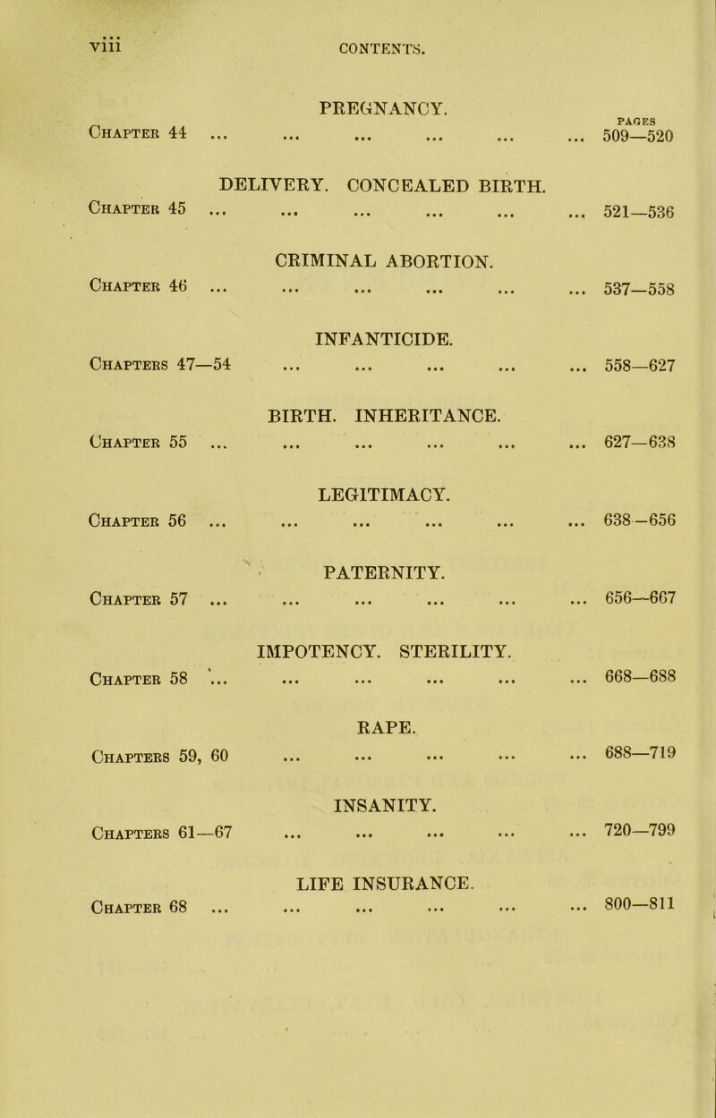 PREGNANCY. Chapter 44 ... DELIVERY. CONCEALED BIRTH. Chapter 45 ... CRIMINAL ABORTION. Chapter 46 ... INFANTICIDE. Chapters 47—54 BIRTH. INHERITANCE. Chapter 55 LEGITIMACY. Chapter 56 PATERNITY. Chapter 57 ... ... ... Chapter 58 Chapters 59, 60 Chapters 61—67 Chapter 68 IMPOTENCY. STERILITY. • •• ••• •«i ••• • RAPE. • • • • • INSANITY. LIFE INSURANCE. • ••• ••• ••• PACES .. 509—520 .. 521—536 .. 537—558 .. 558—627 .. 627—638 .. 638-656 .. 656—667 .. 668—688 .. 688—719 .. 720—799 .. 800—811