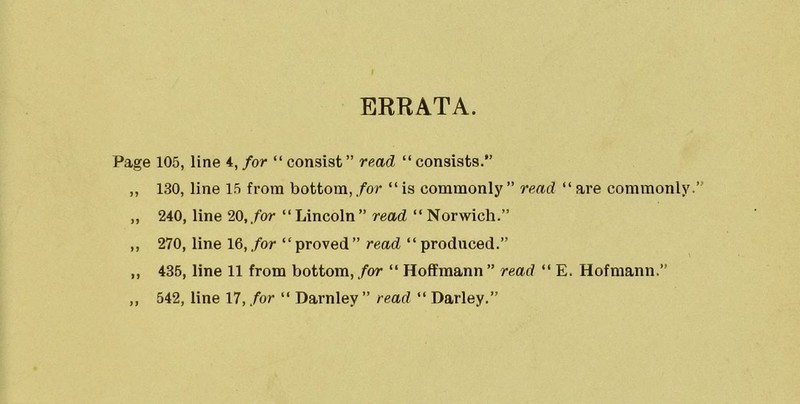 ERRATA. Page 105, line 4, for “ consist” read “consists.” ,, 130, line 15 from bottom, for “ is commonly ” read “ are commonly. „ 240, line 20, for “ Lincoln ” read “ Norwich.” ,, 270, line 16, for “proved” read “ produced.” ,, 435, line 11 from bottom, for “ Hoffmann ” read “ E. Hofmann.”