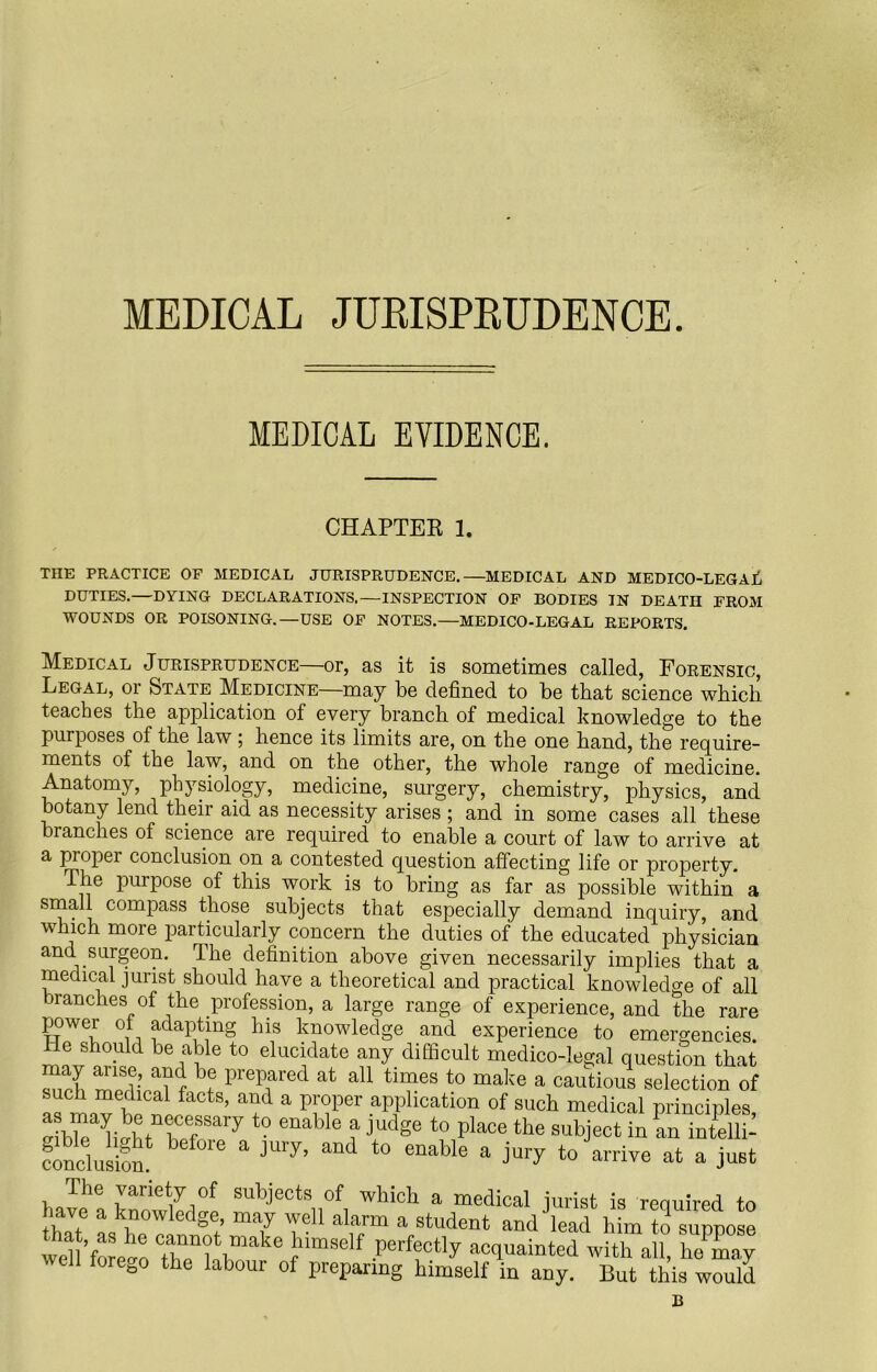 MEDICAL JURISPRUDENCE. MEDICAL EVIDENCE. CHAPTEE 1. THE PRACTICE OF MEDICAL JURISPRUDENCE.—MEDICAL AND MEDICO-LEGAL DUTIES.—DYING DECLARATIONS.—INSPECTION OF BODIES IN DEATH FROM WOUNDS OR POISONING.—USE OF NOTES.—MEDICO-LEGAL REPORTS. Medical Jurisprudence—or, as it is sometimes called, Forensic, Legal, or State Medicine—may be defined to be that science which teaches the application of every branch of medical knowledge to the purposes of the law ; hence its limits are, on the one hand, the require- ments of the law, and on the other, the whole range of medicine. Anatomy, physiology, medicine, surgery, chemistry, physics, and botany lend their aid as necessity arises ; and in some cases all these branches of science are required to enable a court of law to arrive at a piopei conclusion on a contested question affecting life or property. The purpose of this work is to bring as far as possible within a small compass those subjects that especially demand inquiry, and which more particularly concern the duties of the educated physician and surgeon. The definition above given necessarily implies that a medical jurist should have a theoretical and practical knowledge of all branches of the profession, a large range of experience, and the rare power of adapting his knowledge and experience to emergencies. He should be able to elucidate any difficult medico-legal question that S ™!fr a?r \6 prepared at a11 times t0 make a cautious selection of such medical facts, and a proper application of such medical principles dbHi htTrary t0 enable ?judge t0 place the object in an intellh conclusion! * ^ enabIe a ^ to an'ive at a UBt ilie variety of subjects of which a medical jurist is reouired to have a knowledge, may well alarm a student and lead him to suppose wen w™ Xtrke fhimself .perff “y with an! hoTay well iorcgo the labour of preparing himself in any. But this would B