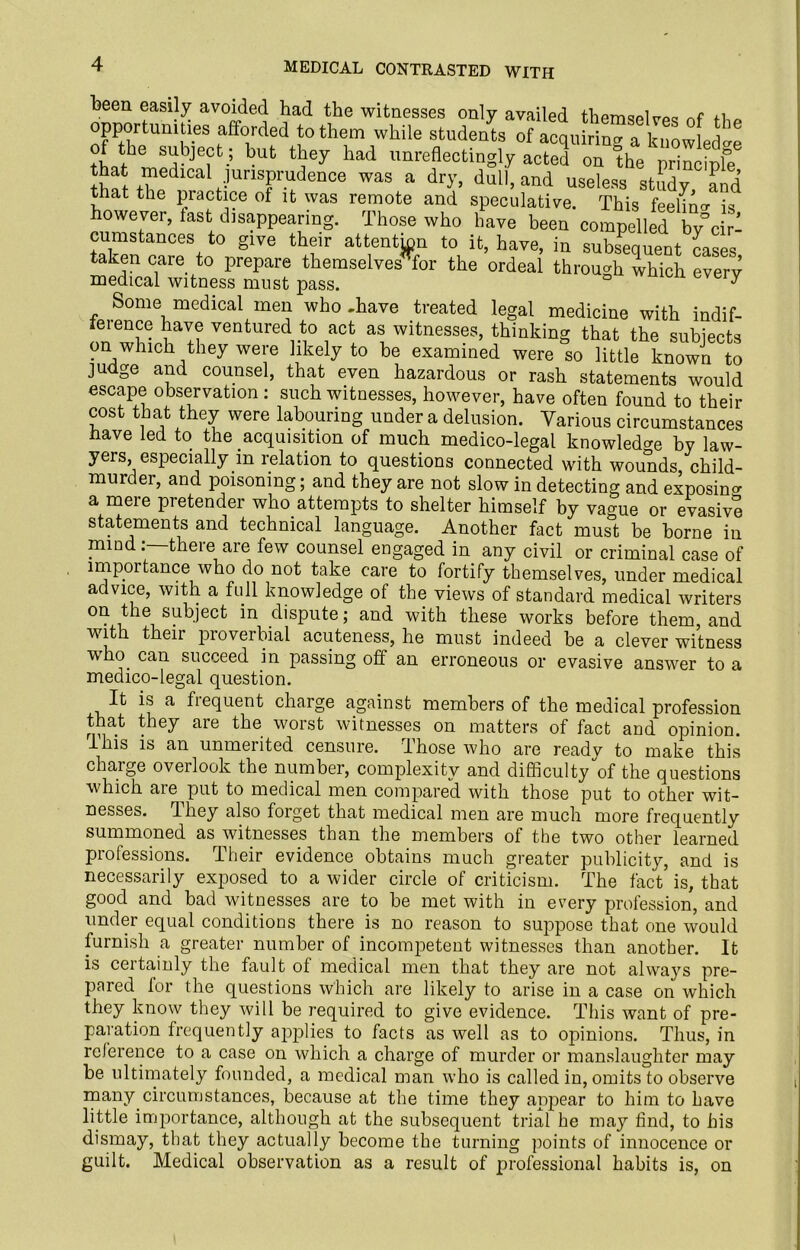 been easily avoided had the witnesses only availed themselves of the opportunities afforded to them while students of acquiring a knowledge tWh ^ but ^ey had imreflectingly acted on the principle f medicall jurisprudence was a dry, dull, and useless study and that the practice of it was remote and speculative. This feelkw is owever, last disappearing. Those who have been compelled bvcir- cumstances to give their attention to it, have, in subsequent cases taken care to prepare themselvesTor the ordeal through which every medical witness must pass. ° 7 Some medical men who .have treated legal medicine with indif- ieience have ventured to act as witnesses, thinking that the subjects on which they were likely to be examined were so little known to judge and counsel, that even hazardous or rash statements would escape observation : such witnesses, however, have often found to their cost that they were labouring under a delusion. Various circumstances Have led to the acquisition of much medico-legal knowledge by law- yers, especially in relation to questions connected with wounds child- murder, and poisoning; and they are not slow in detecting and exposing a mere pretender who attempts to shelter himself by vague or evasive statements and technical language. Another fact must be borne in mind: there are few counsel engaged in any civil or criminal case of impoitance who do not take care to fortify themselves, under medical advice, with a full knowledge of the views of standard medical writers on the subject in dispute; and with these works before them, and with theii pioverbial acuteness, he must indeed be a clever witness who can succeed in passing off an erroneous or evasive answer to a medico-legal question. It is a fiequent charge against members of the medical profession that they are the worst witnesses on matters of fact and opinion. I his is an unmeiited censure, those who are ready to make this charge overlook the number, complexity and difficulty of the questions which are put to medical men compared with those put to other wit- nesses. they also forget that medical men are much more frequently summoned as witnesses than the members of the two other learned professions. Their evidence obtains much greater publicity, and is necessarily exposed to a wider circle of criticism. The fact is, that good and bad witnesses are to be met with in every profession, and under equal conditions there is no reason to suppose that one would furnish a greater number of incompetent witnesses than another. It is certainly the fault of medical men that they are not always pre- pared for the questions which are likely to arise in a case on which they know they will be required to give evidence. This want of pre- paration frequently applies to facts as well as to opinions. Thus, in reference to a case on which a charge of murder or manslaughter may be ultimately founded, a medical man who is called in, omits to observe many circumstances, because at the time they appear to him to have little importance, although at the subsequent trial he may find, to his dismay, that they actually become the turning points of innocence or guilt. Medical observation as a result of professional habits is, on