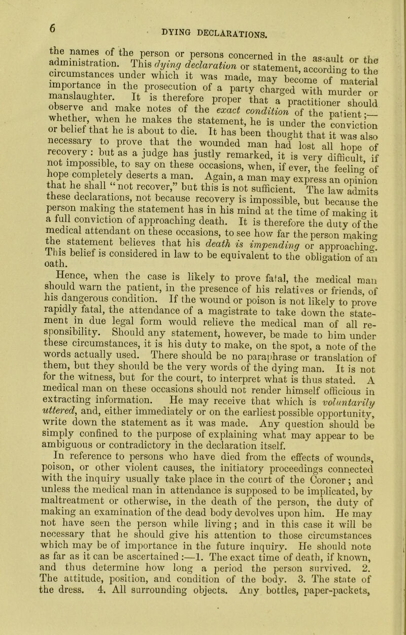 DYING DECLARATIONS. the names of the person or persons concerned in the assault nr administration. This dying declaration or statement according to it circumstances under which it was made, may became of Material importance m the prosecution of a party charged with murder or manslaughter. It is therefore proper that a practitioner should observe and make notes of the exact condition of the patient •— whether, when he makes the statement, he is under the conviction or belie! that he is about to die. It has been thought that it was also necessary to prove, that the wounded man had lost all W 0f recovery : but as a judge has justly remarked, it is very difficult if not impossible to say on these occasions, when, if ever, the feeling of hope complete y deserts a man. Again, a man may express an opinion that he shall not recover,” but this is not sufficient. The law admits these declarations, not because recovery is impossible, but because the person making the statement has in his mind at the time of making it a lull conviction of approaching death. It is therefore the duty of the medical attendant on these occasions, to see how far the person making the statement believes that his death is impending or approaching Ilns belief is considered in law to be equivalent to the obligation of an oath. ° Hence, when the. case, is likely to prove fatal, the medical man should warn the patient, in the presence of his relatives or friends of his dangerous condition. If the wound or poison is not likely to prove rapidly fatal, the attendance of a magistrate to take down the state- ment, in. due legal form wrould relieve the medical man of all re- sponsibility. Should any statement, however, be made to him under these circumstances, it is his duty to make, on the spot, a note of the words actually used. There should be no paraphrase or translation of them, but they should be the very words of the dying man. It is not for the witness, but for the court, to interpret what is thus stated. A medical man on these occasions should not render himself officious in extracting information. He may receive that which is voluntarihj uttered, and, either immediately or on the earliest possible opportunity, write down the statement as it was made. Any question should be simply confined to the purpose of explaining what may appear to be ambiguous or contradictory in the declaration itself. In reference to persons who have died from the effects of wounds, poison, or other violent causes, the initiatory proceedings connected with the inquiry usually take place in the court of the Coroner; and unless the medical man in attendance is supposed to be implicated, by maltreatment or otherwise, in the death of the person, the duty of making an examination of the dead body devolves upon him. He may not have seen the person while living; and in this case it will be necessary that he should give his attention to those circumstances which may be of importance in the future inquiry. He should note as far as it can be ascertained :—1. The exact time of death, if known, and thus determine how long a period the person survived. 2. The attitude, position, and condition of the body. 3. The state of the dress. 4. All surrounding objects. Any bottles, paper-packets,