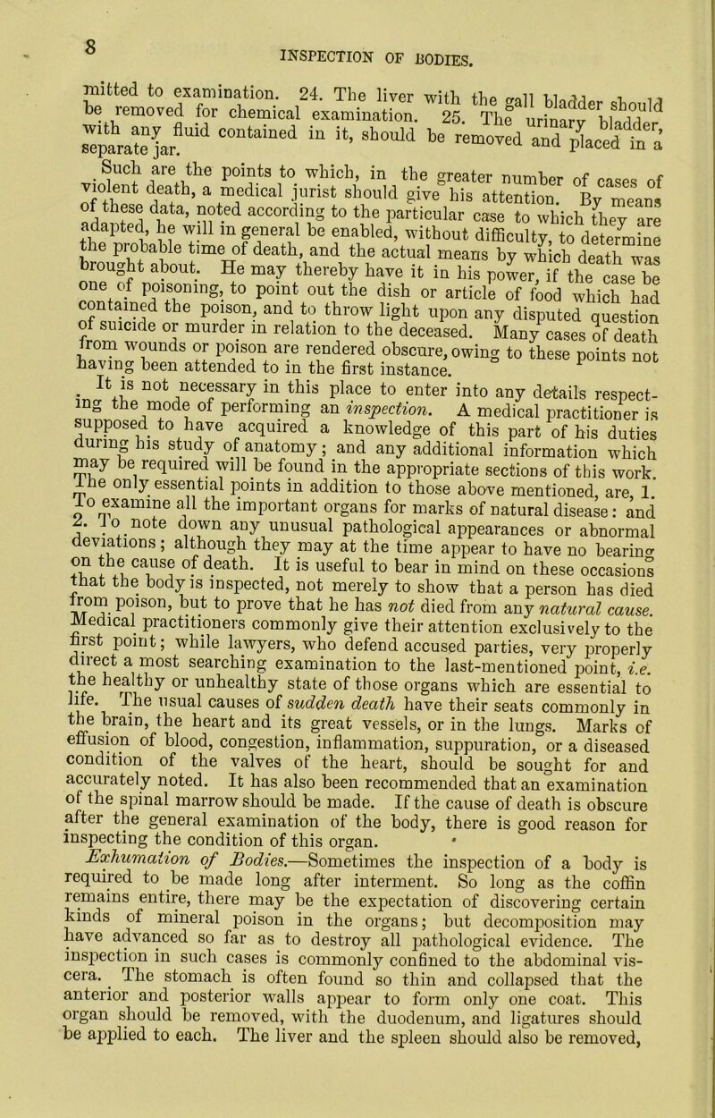 INSPECTION OF BODIES. nilfcted to examination. 24. The liver with the gall bladder should be removed for chemical examination. 25. Th? urinnrv Ewm separate ^arfUid iU “» Sh°uld . ?ucll are tlie points to which, in the greater number of cases of violent death, a medical jurist should give'his attention By meant of these data, noted according to the particular case to which [hey are adapted, he will m general be enabled, without difficulty, to determine the probable time of death, and the actual means by which death was brought about. He may thereby have it in his power, if the case be one of poisoning, to point out the dish or article of food which had contained the poison, and to throw light upon any disputed question of suicide or murder m relation to the deceased. Many cases of death Irom wounds or poison are rendered obscure, owing to these points not having been attended to in the first instance. H is not necessary in this place to enter into any details respect- ing the mode of performing an inspection. A medical practitioner is supposed to have acquired a knowledge of this part of his duties during his study of anatomy; and any additional information which may be required will be found in the appropriate sections of this work, ine only essential points in addition to those above mentioned are 1. lo examine all the important organs for marks of natural disease: and . Jo note down any unusual pathological appearances or abnormal deviations; although they may at the time appear to have no bearing on the cause of death. It is useful to bear in mind on these occasions tiiat the body is inspected, not merely to show that a person has died rom poison, but to prove that he has not died from any natural cause. Medical practitioners commonly give their attention exclusively to the first point; while lawyers, who defend accused parties, very properly clnect a most searching examination to the last-mentioned point, i.e. the healthy or unhealthy state of those organs which are essential to life. The usual causes of sudden death have their seats commonly in the brain, the heart and its great vessels, or in the lungs. Marks of effusion of blood, congestion, inflammation, suppuration, or a diseased condition of the valves of the heart, should be sought for and accurately noted. It has also been recommended that an examination of the spinal marrow should be made. If the cause of death is obscure after the general examination of the body, there is good reason for inspecting the condition of this organ. Exhumation of Bodies.—Sometimes the inspection of a body is required to be made long after interment. So long as the coffin remains entire, there may be the expectation of discovering certain kinds of mineral poison in the organs; but decomposition may have advanced so far as to destroy all pathological evidence. The inspection in such cases is commonly confined to the abdominal vis- cera. . The stomach is often found so thin and collapsed that the anterior and posterior walls appear to form only one coat. This organ should be removed, with the duodenum, and ligatures should be applied to each. The liver and the spleen should also be removed,