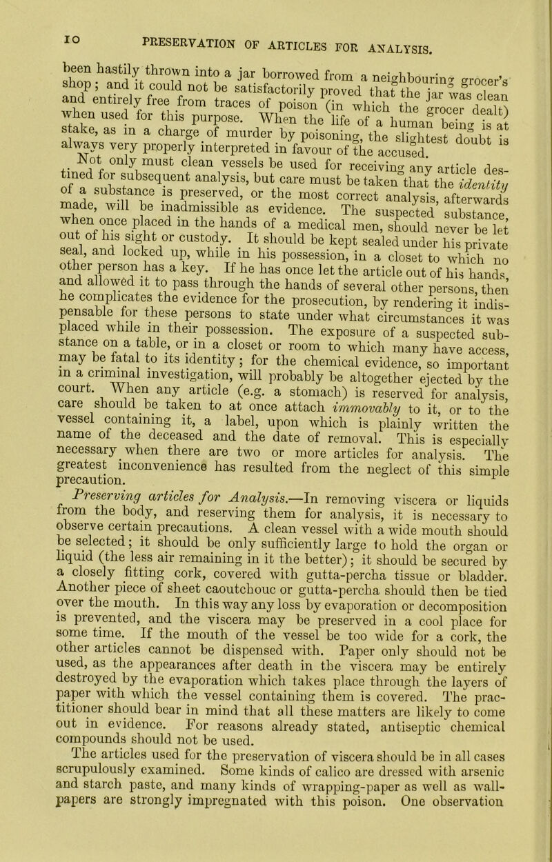PRESERVATION OF ARTICLES FOR ANALYSIS. been hastily thrown into a jar borrowed from a neighbouring grocer’s andPpmnCV^C°U r ^ b® satlsfactorily proved that the jar was clean and entirely free from traces of poison (in which the grocer deS when used for this purpose. When the life of a human beiU is at stake, as in a charge of murder by poisoning, the slightest doubt always very properly interpreted in favour of the accused -Not only must clean vessels be used for receiving any article des- med for subsequent analysis, but care must be taken that the identity of a substance is preserved, or the most correct analysis afterwards made, will be inadmissible as evidence. The suspected substance when once placed m the hands of a medical men, should never be let out of his sight or custody. < It should be kept sealed under his private seal, and locked up, while m his possession, in a closet to which no other person has a key. If he has once let the article out of his hands and allowed it to pass through the hands of several other persons then he complicates the evidence for the prosecution, by rendering it indis- pensable for these persons to state under what circumstances it was placed while m their possession. The exposure of a suspected sub- stance on a table, or m a closet or room to which many have access, may be fatal to its identity; for the chemical evidence, so important m a criminal investigation, will probably be altogether ejected by the court. When any article (e.g. a stomach) is reserved for analysis, care should be taken to at once attach immovably to it, or to the vessel containing it, a label, upon which is plainly written the name of the deceased and the date of removal. This is especiallv necessary when there are two or more articles for analysis The greatest inconvenience has resulted from the neglect of this’ simple precaution. 1 Preserving articles for Analysis.—In removing viscera or liquids from the body, and reserving them for analysis, it is necessary to observe certain precautions. A clean vessel with a wide mouth should be selected; it should be only sufficiently large to hold the organ or liquid (the less air remaining in it the better); it should be secured by a closely fitting cork, covered with gutta-percha tissue or bladder. Another piece of sheet caoutchouc or gutta-percha should then be tied over the mouth. In this way any loss by evaporation or decomposition is prevented, and the viscera may be preserved in a cool place for some time. If the mouth of the vessel be too wide for a cork, the other articles cannot be dispensed with. Paper only should not be used, as the appearances after death in the viscera may be entirely destroyed by the evaporation which takes place through the layers of paper with which the vessel containing them is covered. The prac- titioner should bear in mind that all these matters are likely to come out in evidence. For reasons already stated, antiseptic chemical compounds should not be used. The articles used for the preservation of viscera should be in all cases scrupulously examined. Some kinds of calico are dressed with arsenic and starch paste, and many kinds of wrapping-paper as well as wall- papers are strongly impregnated with this poison. One observation