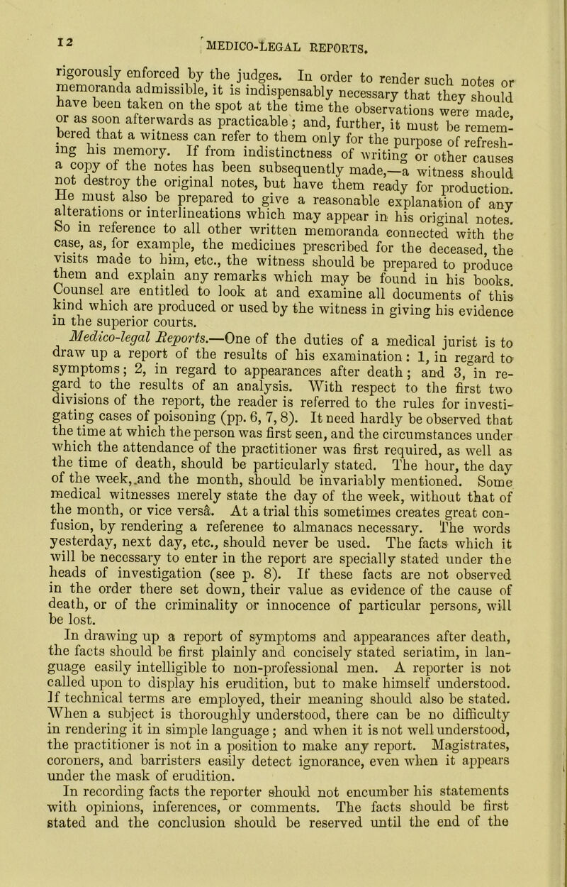 MEDICO-LEGAL REPORTS, rigorously enforced by the judges. In order to render such notes or memoranda admissible, it is indispensably necessary that they should have been taken on the spot at the time the observations were made or as soon afterwards as practicable; and, further, it must be remem- bered that a witness can refer to them only for the purpose of refresh- ing his memory. If from indistinctness of writing or other causes a copy of the notes has been subsequently made,-a witness should not destroy the original notes, but have them ready for production, lie must also be prepared to give a reasonable explanation of any alterations or interlineations which may appear in his original notes, bo in reference to all other written memoranda connected with the case, as, for example, the medicines prescribed for the deceased the visits made to him, etc., the witness should be prepared to produce them and explain any remarks which may be found in his books. Counsel are entitled to look at and examine all documents of this kind which are produced or used by the witness in giving his evidence in the superior courts. Medico-legal Reports.—One of the duties of a medical jurist is to draw up a report of the results of his examination: 1, in regard to symptoms; 2, in regard to appearances after death; and 3,°in re- gard to the results of an analysis. With respect to the first two divisions of the report, the reader is referred to the rules for investi- gating cases of poisoning (pp. 6, 7,8). It need hardly be observed that the.time at which the person was first seen, and the circumstances under which the attendance of the practitioner was first required, as well as the time of death, should be particularly stated. The hour, the day of the week,.and the month, should be invariably mentioned. Some medical witnesses merely state the day of the week, without that of the month, or vice versa. At atrial this sometimes creates great con- fusion, by rendering a reference to almanacs necessary. The words yesterday, next day, etc., should never be used. The facts which it will be necessary to enter in the report are specially stated under the heads of investigation (see p. 8). If these facts are not observed in the order there set down, their value as evidence of the cause of death, or of the criminality or innocence of particular persons, will be lost. In drawing up a report of symptoms and appearances after death, the facts should be first plainly and concisely stated seriatim, in lan- guage easily intelligible to non-professional men. A reporter is not called upon to display his erudition, but to make himself understood. If technical terms are employed, their meaning should also be stated. When a subject is thoroughly understood, there can be no difficulty in rendering it in simple language ; and when it is not well understood, the practitioner is not in a position to make any report. Magistrates, coroners, and barristers easily detect ignorance, even when it appears under the mask of erudition. In recording facts the reporter should not encumber his statements with opinions, inferences, or comments. The facts should be first stated and the conclusion should be reserved until the end of the