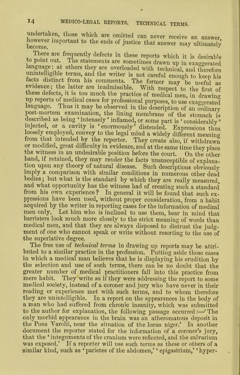 undertaken, those which are omitted can never receive an answer become1' lmp°rtant t0 the ends of Justice that answer may ultimately There are frequently defects in these reports which it is desirable to point out. Ihe statements are sometimes drawn up in exaggerated language: at others they are overloaded with technical, and therefore unintelligible terms, and the writer is not careful enough to keep bis tacts distinct from his comments. The former may be useful as evidence; the latter are inadmissible. With respect to the first of these defects, it is too much the practice of medical men, in drawing up reports of medical cases for professional purposes, to use exaggerated language. Thus it may be observed in the description of an oixlinarv post-mortem examination, the lining membrane of the stomach is described as being ‘ intensely ’ inflamed, or some part is ‘ considerably ’ injected, or a cavity is ‘enormously’ distended. Expressions thus loosely employed, convey to the legal mind a widely different meaning from that intended by the reporter. They create also, if withdrawn or modified, great difficulty in evidence, and at the same time they place the witness in an undesirable position before the court. On the other hand, if retained, they may render the facts unsusceptible of explana- tion upon any theory of natural disease. Such descriptions obviously imply a comparison with similar conditions in numerous other dead bodies, but what is the standard by which they are really measured, and what opportunity has the witness had of creating such a standard from his own experience? In general it will be found that such ex- pressions have been used, without proper consideration, from a habit acquired by the writer in reporting cases for the information of medical men only. Let him who is inclined to use them, bear in mind that barristers look much more closely to the strict meaning of words than medical men, and that they are always disposed to distrust the judg- ment of one who cannot speak or write without resorting to the use of the superlative degree. The free use of technical terms in drawing up reports may be attri- buted to a similar practice in the profession. Putting aside those cases in which a medical man believes that he is displaying his erudition by the selection and use of such terms, there can be no doubt that the greater number of medical practitioners fall into this practice from mere habit. They write as if they were addressing the report to some medical society, instead of a coroner and jury who have never in their reading or experience met with such terms, and to whom therefore they are unintelligible. In a report on the appearances in the body of a man who had suffered from chronic insanity, which was submitted to the author for explanation, the following passage occurred:—'The only morbid appearance in the brain was an atheromatous deposit in the Pons Varolii, near the situation of the locus niger.’ In another document the reporter stated for the information of a coroner’s jury, that the ‘ integuments of the cranium were reflected, and the calvarium w ; was exposed.’ If a reporter will use such terms as these or others of a 1 as ‘parietes of the abdomen,’f epigastrium/ ‘hyper- similar kind, such