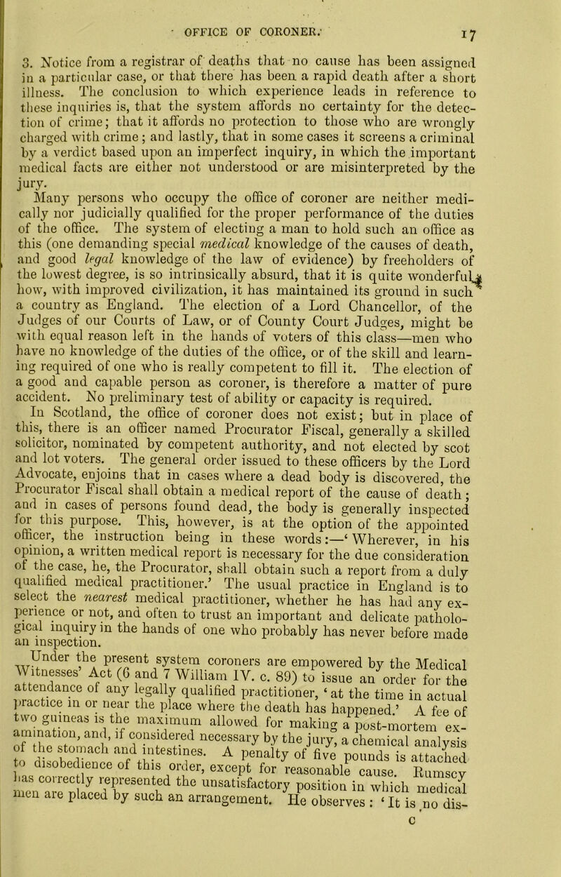 n O. - OFFICE OF CORONER; u. Notice from a registrar of deaths that no cause has been assigned in a particular case, or that there has been a rapid death after a short illness. The conclusion to which experience leads in reference to these inquiries is, that the system affords no certainty for the detec- tion of crime; that it affords no protection to those who are wrongly charged with crime ; and lastly, that in some cases it screens a criminal by a verdict based upon an imperfect inquiry, in which the important medical facts are either not understood or are misinterpreted by the jury. Many persons who occupy the office of coroner are neither medi- cally nor judicially qualified for the proper performance of the duties of the office. The system of electing a man to hold such an office as this (one demanding special medical knowledge of the causes of death, and good legal knowledge of the law of evidence) by freeholders of the lowest degree, is so intrinsically absurd, that it is quite wonderful^ how, with improved civilization, it has maintained its ground in sucli a country as England. The election of a Lord Chancellor, of the Judges of our Courts of Law, or of County Court Judges, might be with equal reason left in the hands of voters of this class—men who have no knowledge of the duties of the office, or of the skill and learn- ing required of one who is really competent to fill it. The election of a good and capable person as coroner, is therefore a matter of pure accident. No preliminary test of ability or capacity is required. In Scotland, the office of coroner does not exist; but in place of this, there is an officer named Procurator Fiscal, generally a skilled solicitor, nominated by competent authority, and not elected by scot and lot voters. The general order issued to these officers by the Lord Advocate, enjoins that in cases where a dead body is discovered, the Procurator Fiscal shall obtain a medical report of the cause of death ; and in cases of persons found dead, the body is generally inspected for this purpose. This, however, is at the option of the appointed office 1, the instruction being in these words j—( Wherever, in his opinion, a written medical report is necessary for the due consideration of the case, he, the Procurator, shall obtain such a report from a duly qualified medical practitioner.’ The usual practice in England is to select the nearest medical practitioner, whether he has had any ex- perience or not, and often to trust an important and delicate patholo- gical inquiry in the hands of one who probably has never before made an inspection. w^n<: er V3* present system coroners are empowered by the Medical Witnesses Act (C and 7 William IV. c. 89) to issue an order for the attendance of any legally qualified practitioner, ‘ at the time in actual practice in or near the place where the death has happened.’ A fee of two guineas is the maximum allowed for making a kst-mortem ex- amination, and, if considered necessary by the jury, a chemical analysis of the stomach and intestines. A penalty of five pounds fs attached p disobedience of this order, except for reasonable cause Eumscy has correc ly represented the unsatisfactory position in which medical men aie placed by such an arrangement. He observes : ‘ It is no dis-