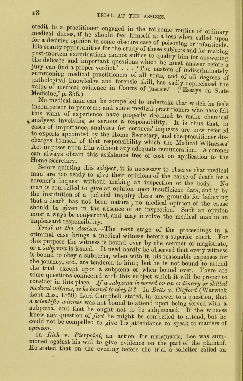 TRIAL AT THE ASSIZES. eredit to a practitioner engaged in the toilsome routine of online medical duties, if he should feel himself at a loss when called unon for a decisive opinion in some obscure case of poisoning or infanticide His scanty opportunities for the study of these subjects and for making post-moitem examinations cannot suffice to qualify him for answering the delicate and important questions which he must answer before a jury can find a proper verdict.’ . . . ‘The custom of indiscriminately summoning medical practitioners of all sorts, and of all decrees o^' pathological knowledge and forensic skill, has sadly depreciated the Medicine/p^. 356.)^ “ °f jUStlce‘’ (^SSays 0n State . No medical man can be compelled to undertake that which he feels incompetent to perform; and some medical practitioners who have felt this want of experience have properly declined to make chemical * analyses involving so serious a responsibility. It is thus that in cases of importance, analyses for coroners’ inquests are now referred to experts appointed by the Home Secretary, and the practitioner dis- chaiges himself of that , responsibility which the Medical Witnesses’ Act imposes upon him without any adequate remuneration. A coroner can always obtain this assistance free of cost on application to the Home Secretary. Before quitting this subject, it is necessary to observe that medical man are too ready to give their opinions of the cause of death for a coroner s inquest without making an inspection of the body. No man.is compelled to give an opinion upon insufficient data, and if by tie institution of a judicial inquiry there are grounds for believing that ade^h has not been natural, no medical opinion of the cause should be given in the absence of an inspection. Such an opinion must always be conjectural, and may involve the medical man in an unpleasant responsibility. Trial at the Assizes. The next stage of the proceedings in a criminal case brings a medical witness before a superior court. For this puipose the witness is bound over by the coroner or magistrate, or a subpoena is issued. It need hardly be observed that every witness is bound to obey a subpoena, when with it, his reasonable expenses for the journey, etc., are tendered to him; but he is not bound to attend the trial except upon a subpoena or when bound over. There are some questions connected with this subject which it will be proper to consider in this place. If a subpoena is served on an ordinary or shilled medical witness, is he bound to obey it ? In Betts v. Clifford (Warwick Lent Ass., 1858) Lord Campbell stated, in answer to a question, that a scientific witness was not bound to attend upon being served with a subpoena, and that he ought not to be subpoenaed. If the witness knew any question of fact he might be compelled to attend, but he could not be compelled to give his attendance to speak to matters of opinion. In Rich v. Pierpoint, an action for malapraxis, Lee was sum- moned against his will to give evidence on the part of the plaintiff. He stated that on the evening before the trial a solicitor called on