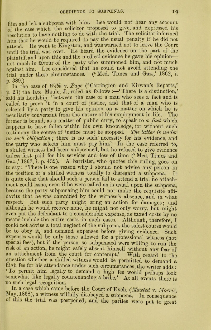OBEDIENCE TO SUBPOENAS. T9 him and left a subpoena with him. Lee would not hear any account of the case which the solicitor proposed to give, and expressed his resolution to have nothing to do with the trial. The solicitor informed him that he would he required to pay the usual penalty if he did not attend. He went to Kingston, and was warned not to leave the Court until the trial was over. He heard the evidence on the part of the plaintiff, and upon this and the medical evidence he gave his opinion— not much in favour of the party who summoned him, and not much against him. Lee considered that he could not avoid attending the trial under these circumstances. (‘ Med. Times and Graz.,’ 1862, i. p. 389.) In the case of Webb v. Page (‘ Carrington and Kirwan’s Reports,’ p. 23) the late Maule, J., ruled as follows:—‘ There is a distinction,’ said his Lordship, ‘ between the case of a man who sees a fact and is called to prove it in a court of justice, and that of a man who is selected by a party to give his opinion on a matter on which he is peculiarly conversant from the nature of his employment in life. The former is bound, as a matter of public duty, to speak to a fact which happens to have fallen within his own knowledge, for without such testimony the course of justice must be stopped. The latter is under no such obligation; there is no such' necessity for his evidence, and the party who selects him must pay him.’ In the case referred to, a skilled witness had been subpoenaed, but he refused to give evidence unless first paid for his services and loss of time (‘ Med. Times and Gaz.,’ 1862, i. p. 432). A barrister, who quotes this ruling, goes on to say: ‘ There is one reason why I should not advise any person in the position of a skilled witness totally to disregard a subpoena. It is quite clear that should such a person fail to attend a trial no attach- ment could issue, even if he were called as is usual upon the subpoena, because the party subpoenaing him could not make the requisite affi- davits that he was damnified by the witness’s absence, and in what respect. But such party might bring an action for damages; and although he would recover none, he might not only worry, but might even put the defendant to a considerable expense, as taxed costs by no means include the entire costs in such cases. Although, therefore, I could not advise a total neglect of the subpoena, the safest course would be to obey it, and demand expenses before giving evidence. Such expenses would be only those allowed for a professional witness (not special fees), but if the person so subpoenaed were willing to run the risk of an action, he might safely absent himself without any fear of an attachment from the court for contempt.’ With regard to the question whether a skilled witness would be permitted to demand a high fee for his attendance under such circumstances, the writer adds : ‘ To permit him legally to demand a high fee would perhaps look somewhat like legally countenancing a bribe.’ At all events there is no such legal recognition. In a case which came before the Court of Exch. (Maxted v. Morris, May,1868), a witness wilfully disobeyed a subpoena. In consequence, of this the trial was postponed, and the parties were put to great