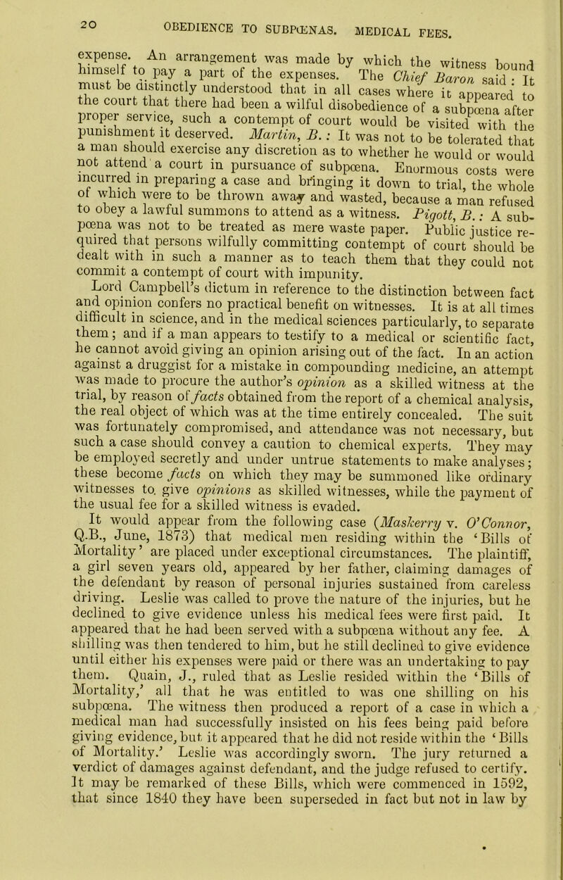 OBEDIENCE TO SUBPOENAS. MEDICAL FEES. expense An arrangement was made by which the witness bound himself to pay a part of the expenses. The Chief Baron said • It must be distinctly understood that in all cases where it appeared to the com t that there had been a wilful disobedience of a subpoena after proper service, such a contempt of court would be visited with the punishment it deserved. Martin, B. : It was not to be tolerated that a man should exercise any discretion as to whether he would or would not attend a court in pursuance of subpoena. Enormous costs were incurred in preparing a case and bringing it down to trial, the whole ot which were to be thrown away and wasted, because a man refused to obey a lawful summons to attend as a witness. Pigott, B.: A sub- poena was not to be treated as mere waste paper. Public justice re- quired that persons wilfully committing contempt of court should be dealt with in such a manner as to teach them that they could not commit a contempt of court with impunity. Lord Campbell’s dictum in reference to the distinction between fact and opinion confers no practical benefit on witnesses. It is at all times difficult in science, and in the medical sciences particularly, to separate them; and if a man appears to testify to a medical or scientific fact, he cannot avoid giving an opinion arising out of the fact. In an action against a druggist for a mistake in compounding medicine, an attempt was made to procure the author’s opinion as a skilled witness at the trial, by reason ol facts obtained from the report of a chemical analysis, the real object of which was at the time entirely concealed. The suit was fortunately compromised, and attendance was not necessary, but such a case should convey a caution to chemical experts. They may be employed secretly and under untrue statements to make analyses; these become fads on which they may be summoned like ordinary witnesses to. give opinions as skilled witnesses, while the payment of the usual fee for a skilled witness is evaded. It would appear from the following case (JSIaskerry v. O’ Connor, Q.B., June, 1873) that medical men residing within the ‘Bills of Mortality’ are placed under exceptional circumstances. The plaintiff, a girl seven years old, appeared by her father, claiming damages of the defendant by reason of personal injuries sustained from careless driving. Leslie was called to prove the nature of the injuries, but he declined to give evidence unless his medical fees were first paid. It appeared that he had been served with a subpoena without any fee. A shilling was then tendered to him, but he still declined to give evidence until either his expenses were paid or there was an undertaking to pay them. Quain, J., ruled that as Leslie resided within the ‘Bills of Mortality,’ all that he was entitled to was one shilling on his subpoena. The witness then produced a report of a case in which a medical man had successfully insisted on his fees being paid before giving evidence, but it appeared that he did not reside within the ‘ Bills of Mortality.’ Leslie was accordingly sworn. The jury returned a verdict of damages against defendant, and the judge refused to certify. It may be remarked of these Bills, which were commenced in 1592, that since 1840 they have been superseded in fact but not in law by