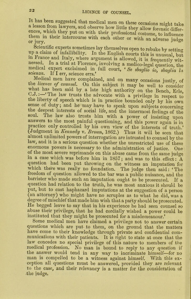 LICENCE OF COUNSEL. It has been suggested that medical men on these occasions mi^ht take a lesson from lawyers, and observe how little they allow forensic differ- ences, which they put on with their professional costume, to influence them in their intercourse with each other or with an adverse iud<m or jury. J ° Scientific experts sometimes lay themselves open to rebuke by setting up a claim of infallibility. In the English courts this is unusual but m f ranee and Italy, where argument is allowed, it is frequently wit- nessed. In a trial at Florence, involving a medico-legal question the medical expert exclaimed in full court, ‘ Se sbaglio io, sbaqlia U scienza. If I err, science errs.’ Medical men have complained, and on many occasions justly of the licence of counsel. On this subject it may be well to consider what has been said by a late high authority on the Bench, Erie, O.J.. fl he law trusts the advocate with a privilege in respect to the liberty of speech which is in practice bounded only by his own sense of duty; and he may have to speak upon subjects concerning the deepest interests of social life, and the innermost feelings of the soul, flhe law also trusts him with a power of insisting upon answers to the most painful questioning, and this power again is in piactice only controlled by his own view of the interests of truth.’ (Judgment in Kennedy v. Broun, 1862.) Thus it will be seen that almost unlimited powers of interrogation are intrusted to counsel by the law, and it is a serious question whether the unrestricted use of these enormous powers is necessary to the administration of justice. One of the most severe reprimands on this abuse came from the same judge in a case which was before him in 1857; and was to this effect: A question had been put throwing on the witness an imputation for which there was. really no foundation. The judge then said: ‘The freedom of question allowed to the bar was a public nuisance, and the barrister who made such an imputation ought to be prosecuted. If a question had relation to the truth, he was most anxious it should be put, but to cast haphazard imputations at the suggestion of a person (an attorney) who might have no scruples as to what he did, was a degree of mischief that made him wish that a party should be prosecuted. He begged leave to say that in his experience he had seen counsel so abuse their privilege, that he had cordially wished a power could be instituted that they might be prosecuted for a misdemeanour.’ Some medical men have claimed a privilege not to answer certain questions which are put to them, on the ground that the matters have come to their knowledge through private and confidential com- munications with their patients. It is right to state at once that the law concedes no special privilege of this nature to members of the medical profession. No man is bound to reply to any question if the answer would tend in any way to incriminate himself-—for no man is compelled to be a witness against himself. With this ex- ception all questions must be answered, provided they are relevant to the case, and their relevancy is a matter for the consideration of the judge.