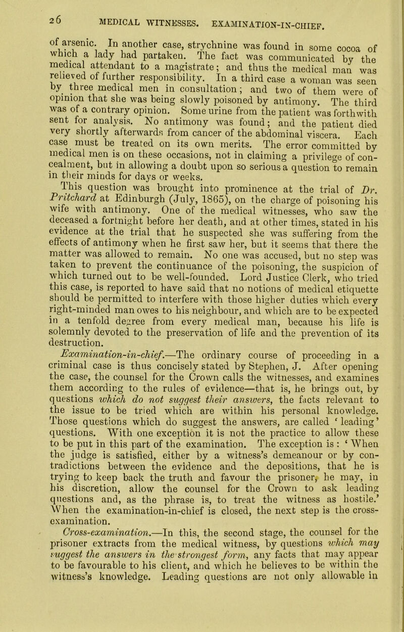 MEDICAL WITNESSES. EXAMINATION-IN-CIIIEF. of arsenic. In another case, strychnine was found in some cocoa of which a lady had partaken. The fact was communicated by the medical attendant to a magistrate; and thus the medical man was relieved of further responsibility. In a third case a woman was seen by three medical men in consultation; and two of them were of opinion that she was being slowly poisoned by antimony. The third was of a contrary opinion. Some urine from the patient was forthwith sent for analysis. No antimony was found; and the patient died very shortly afterwards from cancer of the abdominal viscera. Each case must be treated on its own merits. The error committed by medical men is on these occasions, not in claiming a privilege of con- cealment, but in allowing a doubt upon so serious a question to remain in their minds for days or weeks. This question was brought into prominence at the trial of Dr. Pritchard at Edinburgh (July, 1865), on the charge of poisoning his wife with antimony. One of the medical witnesses, who saw3 the deceased a fortnight before her death, and at other times, stated in his evidence at the trial that he suspected she was suffering from the effects of antimony when he first saw her, but it seems that there the matter was allowed to remain. No one was accused, but no step was taken to prevent the continuance of the poisoning, the suspicion of which turned out to be well-founded. Lord Justice Clerk, who tried this case, is reported to have said that no notions of medical etiquette should he permitted to interfere with those higher duties which every right-minded man owes to his neighbour, and which are to be expected in a tenfold degree from every medical man, because his life is solemnly devoted to the preservation of life and the prevention of its destruction. Examination-in-chief.—The ordinary course of proceeding in a criminal case is thus concisely stated by Stephen, J. After opening the case, the counsel for the Crown calls the witnesses, and examines them according to the rules of evidence—that is, he brings out, by questions which do not suggest their answers, the facts relevant to the issue to be tried which are within his personal knowledge. Those questions which do suggest the answers, are called leading’ questions. With one exception it is not the practice to allow these to be put in this part of the examination. The exception is : ‘ When the judge is satisfied, either by a witness’s demeanour or by con- tradictions between the evidence and the depositions, that he is trying to keep back the truth and favour the prisoner, he may, in his discretion, allow the counsel for the Crown to ask leading questions and, as the phrase is, to treat the witness as hostile.’ When the examination-in-chief is closed, the next step is the cross- examination. Cross-examination.—In this, the second stage, the counsel for the prisoner extracts from the medical witness, by questions which may suggest the answers in the strongest form, any facts that may appear to be favourable to his client, and which he believes to be within the witness’s knowledge. Leading questions are not only allowable in