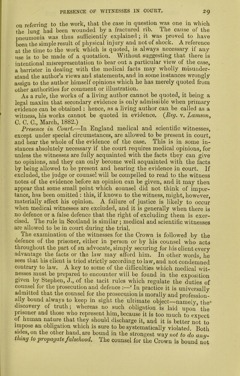 cm referring to the work, that the case in question was one in which the lunc had been wounded by a fractured rib. The cause of the pneumonia was thus sufficiently explained ; it was proved to have been the simple result of physical injury and not of shock. A reference at the time to the work which is quoted, is always necessary if any use is to be made of a quotation. Without suggesting that there is intentional misrepresentation to bear out a particular view of the case, a barrister in dealing with the medical facts may wholly misunder- stand the author’s views and statements, and in some instances wrongly assign to the author himself opinions which he has merely quoted from other authorities for comment or illustration. As a rule, the works of a living author cannot be quoted, it being a legal maxim that secondary evidence is only admissible when primary evidence can be obtained : hence, as a living author can be called as a witness, his works cannot be quoted in evidence. (Reg. v. Lamson, C. C. C., March, 1882.) Presence in Court.—In England medical and scientific witnesses, except under special circumstances, are allowed to be present in court, and hear the whole of the evidence of the case. This is in some in- stances absolutely necessary if the court requires medical opinions, for unless the witnesses are fully acquainted with the facts they can give no opinions, and they can only become well acquainted with the facts by being allowed to be present and hearing the evidence in court. If excluded, the judge or counsel will be compelled to read to the witness notes of the evidence before an opinion can be given, and it may then appear that some small point which counsel did not think of impor- tance, has been omitted : this, if known to the witness, might, however, materially affect his opinion. A failure of justice is likely to occur when medical witnesses are excluded, and it is generally when there is no defence or a false defence that the right of excluding them is exer- cised. The rule in Scotland is similar ; medical and scientific witnesses are allowed to be in court during the trial. The examination of the witnesses for the Crown is followed by the defence of the prisoner, either in person or by his counsel who acts throughout the part of an advocate, simply securing for his client every advantage the facts or the law may afford him. In other words, he sees that his client is tried strictly according to law, and not condemned contrary to law. A key to some of the difficulties which medical wit- nesses must be prepared to encounter will be found in the exposition given by Stephen, J., of the tacit rules which regulate the duties of counsel for the prosecution and defence :—‘ In practice it is universally admitted that the counsel for the prosecution is morally and profession- ally bound always to keep in sight the ultimate object—namely the* discovery of truth; whereas no such obligation is laid upon’the prisoner and those who represent him, because it is too much to expect of human nature that they should discharge it, and it is better not to impose an obligation which is sure to be systematically violated. Both sides, on the other hand, are bound in the strongest way not to do any- thing to propagate falsehood. The counsel for the Crown is bound not