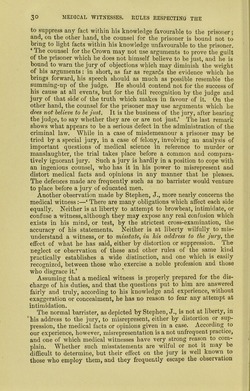 to suppress any fact within his knowledge favourable to the prisoner; and, on the other hand, the counsel for the prisoner is bound not to bring to light facts within his knowledge unfavourable to the prisoner. Ihe counsel for the Crown may not use arguments to prove the guilt of the prisoner which he does not himself believe to be just, and he is bound to warn the jury of objections which may diminish the weight of his arguments: in short, as far as regards the evidence which he brings forward, his speech should as much as possible resemble the summing-up of the judge. He should contend not for the success of his cause at all events, but for the full recognition by the judge and jury of that side of the truth which makes in favour of it. On the other hand, the counsel for the prisoner may use arguments which he does not believe to be just. It is the business of the jury, after hearing the judge, to say whether they are or are not just.’ The last remark shows what appears to be a serious defect in the administration of the criminal law. While in a case of misdemeanour a prisoner may be tried by a special jury, in a case of felony, involving an analysis of important questions of medical science in reference to murder or manslaughter, the trial takes place before a common and compara- tively ignorant jury. (Such a jury is hardly in a position to cope with an ingenious counsel, who has it in his power to misrepresent and distort medical facts and opinions in any manner that he pleases. The defences made are frequently such as no barrister would venture to place before a jury of educated men. Another observation made by Stephen, J., more nearly concerns the medical witness:—‘ There are many obligations which affect each side equally. Neither is at liberty to attempt to browbeat, intimidate, or confuse a witness, although they may expose any real confusion which exists in his mind, or test, by the strictest cross-examination, the accuracy of his statements. Neither is at liberty wilfully to mis- understand a witness, or to misstate, in his address to the jury, the effect of what he has said, either by distortion or suppression. The neglect or observation of these and other rules of the same kind practically establishes a wide distinction, and one which is easily recognized, between those who exercise a noble profession and those who disgrace it.’ Assuming that a medical witness is properly prepared for the dis- charge of his duties, and that the questions put to him are answered fairly and truly, according to his knowledge and experience, without exaggeration or concealment, he has no reason to fear any attempt at intimidation. The normal barrister, as depicted by Stephen, J., is not at liberty, in ' his address to the jury, to misrepresent, either by distortion or sup- pression, the medical facts or opinions given in a case. According to our experience, however, misrepresentation is a not unfrequent practice, and one of which medical witnesses have very strong reason to com- plain. Whether such misstatements are wilful or not it may be difficult to determine, but their effect on the jury is well known, to those who employ them, and they frequently escape the observation