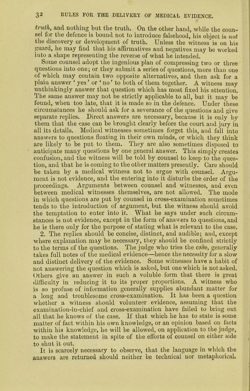 truth, and nothing but the truth. On the other hand, while the coun- sel for the defence is bound not to introduce falsehood, his object is not the discovery or development of truth. Unless the witness is on his guard, he may find that his affirmatives and negatives may be worked iuto a shape representing the reverse of what he intended. Some counsel adopt the ingenious plan of compressing two or three questions into one; or they submit a series of questions, more than one of which may contain two opposite alternatives, and then ask for a plain answer ‘ yes ’ or ‘ no ’ to both of them together. A witness may unthinkingly answer that question which has most fixed his attention. The same answer may not be strictly applicable to all, but it may be found, when too late, that it is made so in the defence. Under these circumstances he should ask for a severance of the questions and give separate replies. Direct answers are necessary, because it is only by them that the case can be brought clearly before the court and jury in all its details. Medical witnesses sometimes forget this, and fall into answers to questions floating in their own minds, or which they think are likely to be put to them. They are also sometimes disposed to anticipate many questions by one general answer. This simply creates confusion, and the witness will be told by counsel to keep to the ques- tion, and that he is coming to the other matters presently. Care should be taken by a medical witness not to argue with counsel. Argu- ment is not evidence, and the entering into it disturbs the order of the proceedings. Arguments between counsel and witnesses, aud even between medical witnesses themselves, are not allowed. The mode in which questions are put by counsel in cross-examination sometimes tends to the introduction of argument, but the witness should avoid the temptation to enter into it. What he says under such circum- stances is not evidence, except in the form of answers to questions, and he is there only for the purpose of stating what is relevant to the case. 2. The replies should be concise, distinct, and audible; aud, except where explanation may be necessary, they should be confined strictly to the terms of the questions. The judge who tries the case, generally takes full notes of the medical evidence—hence the necessity for a slow and distinct delivery of the evidence. Some witnesses have a habit of not answering the question which is asked, but one which is not asked. Others give an answer in such a voluble form that there is great difficulty in reducing it to its proper proportions. A witness who is so profuse of information generally supplies abundant matter for a long and troublesome cross-examination. It has been a question whether a witness should volunteer evidence, assuming that the examination-in-chief and cross-examination have failed to bring out all that he knows of the case. If that which he has to state is some matter of fact within his own knowledge, or an opinion based on facts within his knowledge, he will be allowed, on application to the judge, to make the statement in spite of the efforts of counsel on either side to shut it out. It is scarcely necessary to observe, that the language in which the answers are returned should neither be technical nor metaphorical.