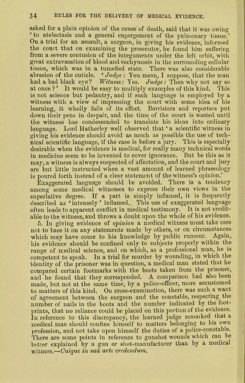 asked for a plain opinion of the cause of death, said that it was owing ‘ to atelectasis and a general engorgement of the pulmonary tissue.’ On a trial for an assault, a surgeon, in giving his evidence, informed the court that on examining the prosecutor, he found him suffering from a severe contusion of the integuments under the left orbit, with great extravasation of blood and ecchymosis in the surrounding cellular tissue, which was in a tumefied state. There was also considerable abrasion of the cuticle. ‘ Judge : You mean, I suppose, that the man had a bad black eye? Witness: Yes. Judge: Then why not say so at once ? ’ It would be easy to multiply examples of this kind. This is not science but pedantry, and if suGh language is employed by a witness with a view of impressing the court with some idea of bis learning, it wholly fails of its effect. Barristers and reporters put down their pens in despair, and the time of the court is wasted until the witness has condescended to translate his ideas into ordinary language. Lord Hatherley well observed that ‘ a scientific witness in giving his evidence should avoid as much as possible the use of tech- nical scientific language, if the case is before a jury. This is especially desirable when the evidence is medical, for really many technical words in medicine seem to be invented to cover ignorance. But be this as it may, a witness is always suspected of affectation, and the court and jury are but little instructed when a vast amount of learned phraseology is poured forth instead of a clear statement of the witness’s opinion.’ Exaggerated language should be avoided. There is a tendeucy among some medical witnesses to express their own views in the superlative degree. If a part is simply inflamed, it is frequently described as ‘intensely’ inflamed. This use of exaggerated language often leads to apparent conflict in medical testimony. It is not credit- able to the witness, and throws a doubt upon the whole of his evidence. 5. In giving evidence of opinion a medical witness must take care not to base it on any statements made by others, or on circumstances which may have come to his knowledge by public rumour. Again, his evidence should be confined only to subjects properly within the range of medical science, and on which, as a professional man, he is competent to speak. In a trial for murder by wounding, in which the identity of the prisoner was in question, a medical man stated that he compared certain footmarks with the boots taken from the prisoner, and he found that they corresponded. A comparison had also been made, but not at the same time, by a police-officer, more accustomed to matters of this kind. On cross-examination, there was such a want of agreement between the surgeon and the constable, respecting the number of nails in the boots and the number indicated by the foot- prints, that no reliance could be placed on this portion of the evidence. In reference to this discrepancy, the learned judge remarked that a medical man should confine himself to matters belonging to his own profession, and not take upon himself the duties of a police-constable. There are some points in reference to gunshot wounds which can be better explained by a gun or shot-manufacturer than by a medical witness.—Cuique in sua arte credendum.