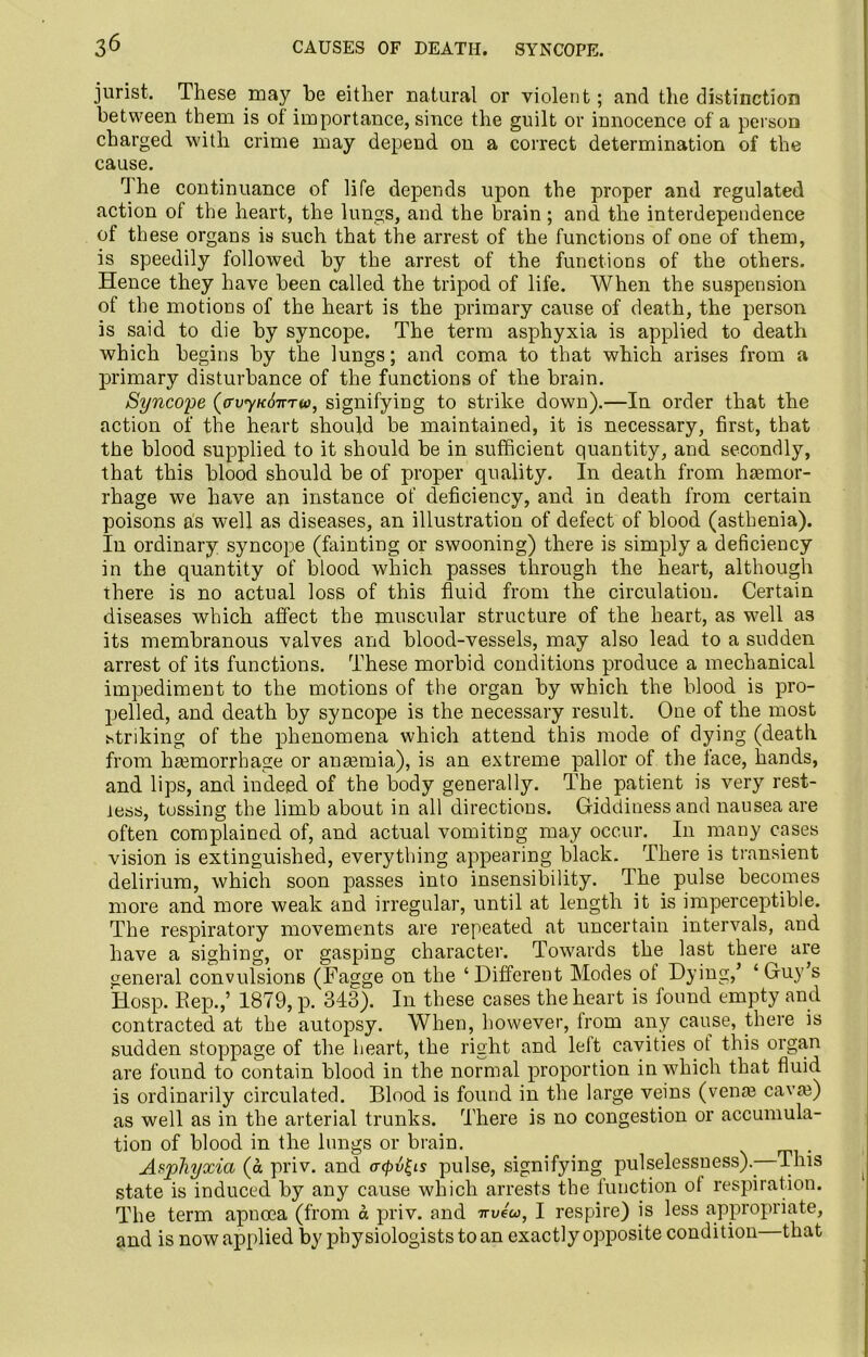 3^ CAUSES OF DEATH. SYNCOPE. jurist. These may be either natural or violent; and the distinction between them is of importance, since the guilt or innocence of a person charged with crime may depend on a correct determination of the cause. rl he continuance of life depends upon the proper and regulated action of the heart, the lungs, and the brain; and the interdependence of these organs is such that the arrest of the functions of one of them, is speedily followed by the arrest of the functions of the others. Hence they have been called the tripod of life. When the suspension of the motions of the heart is the primary cause of death, the person is said to die by syncope. The term asphyxia is applied to death which begins by the lungs; and coma to that which arises from a primary disturbance of the functions of the brain. Syncope (avyKdnrru), signifying to strike down).—In order that the action of the heart should be maintained, it is necessary, first, that the blood supplied to it should be in sufficient quantity, and secondly, that this blood should be of proper quality. In death from haemor- rhage we have an instance of deficiency, and. in death from certain poisons as well as diseases, an illustration of defect of blood (asthenia). In ordinary syncope (fainting or swooning) there is simply a deficiency in the quantity of blood which passes through the heart, although there is no actual loss of this fluid from the circulation. Certain diseases which affect the muscular structure of the heart, as well as its membranous valves and blood-vessels, may also lead to a sudden arrest of its functions. These morbid conditions produce a mechanical impediment to the motions of the organ by which the blood is pro- pelled, and death by syncope is the necessary result. One of the most striking of the phenomena which attend this mode of dying (death from haemorrhage or anaemia), is an extreme pallor of the lace, hands, and lips, and indeed of the body generally. The patient is very rest- less, tossing the limb about in all directions. Giddiness and nausea are often complained of, and actual vomiting may occur. In many cases vision is extinguished, everything appearing black. There is transient delirium, which soon passes into insensibility. The pulse becomes more and more weak and irregular, until at length it is imperceptible. The respiratory movements are repeated at uncertain intervals, and have a sighing, or gasping character. Towards the last there are general convulsions (Fagge on the ‘ Different Modes of Dying,’ ‘ Guy s Hosp. Rep.,’ 1879, p. 343). I11 these cases the heart is found empty and contracted at the autopsy. When, however, from any cause, there is sudden stoppage of the heart, the right and left cavities of this organ are found to contain blood in the normal proportion in which that fluid is ordinarily circulated. Blood is found in the large veins (vena? cavte) as well as in the arterial trunks. There is no congestion or accumula- tion of blood in the lungs or brain. . Asphyxia (a priv. and <r</>u|is pulse, signifying pulselessness).- This state is induced by any cause which arrests the function of respiration. The term apncea (from a priv. and nveu, I respire) is less appropriate, and is now applied by physiologists to an exactly opposite condition that