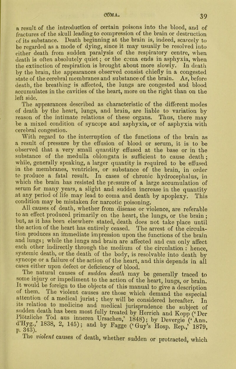 COMA. a result of the introduction of certain poisons into the blood, and of fractures of the skull leading to compression of the brain or destruction of its substance. Death beginning at the brain is, indeed, scarcely to be regarded as a mode of dying, since it may usually be resolved into either death from sudden paralysis of the respiratory centre, when death is often absolutely quiet; or the coma ends in asphyxia, when the extinction of respiration is brought about more slowly. In death by the brain, the appearances observed consist chiefly in a congested state of the cerebral membranes and substance of the brain. As, before death, the breathing is affected, the lungs are congested and blood accumulates in the cavities of the heart, more on the right than on the left side. The appearances described as characteristic of the different modes of death by the heart, lungs, and brain, are liable to variation by reason of the intimate relations of these organs. Thus, there may be a mixed condition of syncope and asphyxia, or of asphyxia with cerebral congestion. With regard to the interruption of the functions of the brain as a result of pressure by the effusion of blood or serum, it is to be observed that a very small quantity effused at the base or in the substance of the medulla oblongata is sufficient to cause death; while, generally speaking, a larger quantity is required to be effused in the membranes, ventricles, or substance of the brain, in order to produce a fatal result. In cases of chronic hydrocephalus, in which the brain has resisted the pressure of a large accumulation of serum for many years, a slight and sudden increase in the quantity at any period ol life may lead to coma and death by apoplexy. This condition may be mistaken for narcotic poisoning. All causes of death, whether from disease or violence, are referable to an effect produced primarily on the heart, the lungs, or the brain ; but, as it has been elsewhere stated, death does not take place until the action of the heart has entirely ceased. The arrest of the circula- tion produces an immediate impression upon the functions of the brain and lungs; while the lungs and brain are affected and can only affect each other indirectly through the medium of the circulation : hence, systemic death, or the death of the bod}1-, is resolvable into death by syncope or a failure of the action of the heart, and this depends in all cases either upon defect or deficiency of blood. Ihe natural causes of sudden death may be generally traced to some injury or impediment to the action of the heart, lungs, or brain. It would be foreign to the objects of this manual to give a description of them, ihe violent causes are those which demand the especial attention of a medical jurist; they will be considered hereafter. In its relation to medicine and medical jurisprudence the subject of sudden death has been most fully treated by Herrich and Kopp (‘ Der 1 lotzliche 1 od aus mneren Ursachen,’ 1848); by Devergie (‘Ann. r^ll) 18°8’ 2’ 15 ’ and by Fagge (‘Guy’s Hosp. Rep.,’ 1879, The violent causes of death, whether sudden or protracted, which