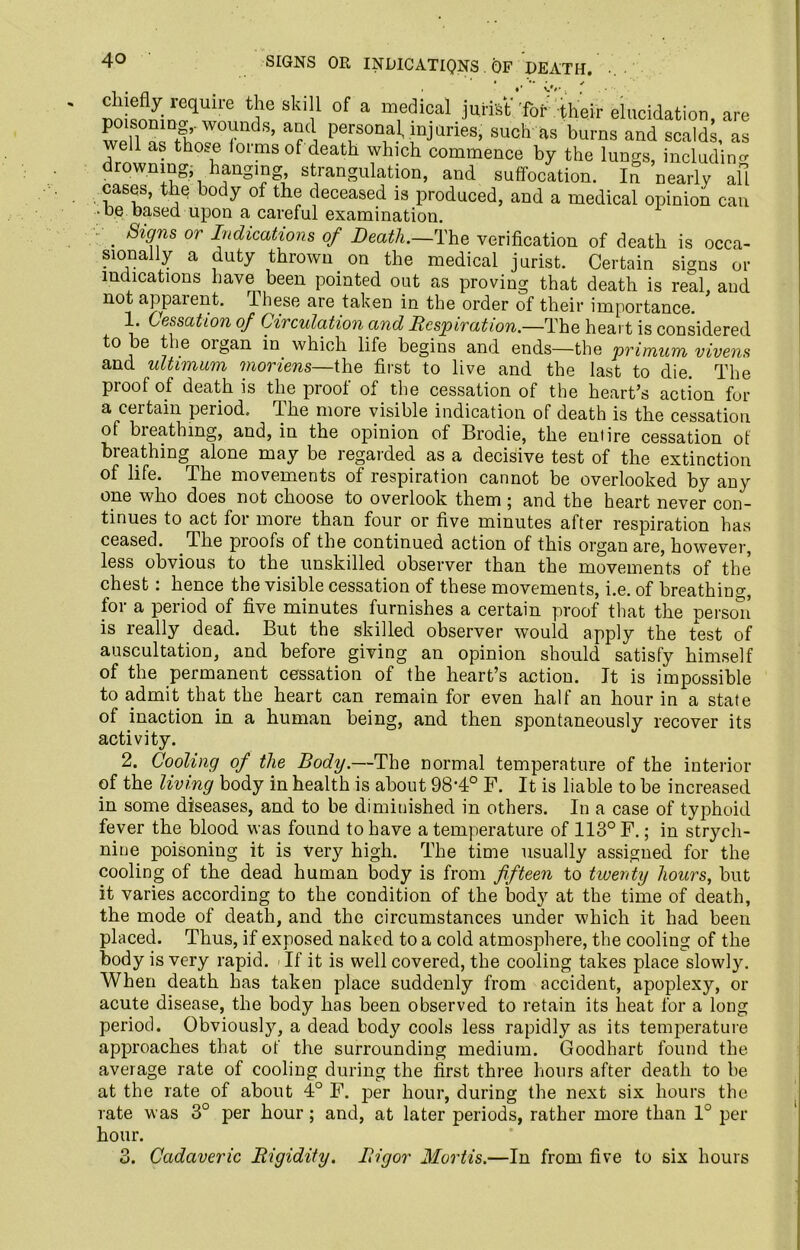 4° SIGNS OR INDICATIQNS OF DEATH. ^kiyin!qUh'e *$* Ski!' °f a m,edical j“*t'fbAheir elucidation, are Sm-rr18’ T, Person,a.1- ;nJtiries, such as burns and scalds, as well as tho.e loi ms of death which commence by the lungs, including drowning, hanging strangulation, and suffocation. In nearly all cases, the body of the deceased is produced, and a medical opinion can -be based upon a careful examination. . Sig*is or Indications of Death.—The verification of death is occa- sionally a duty thrown on the medical jurist. Certain signs or indications have been pointed out as proving that death is real, and not apparent, ihese are taken in the order of their importance. 1. Cessation of Circulation and Respiration.—The heart is considered to be the oigan in which life begins and ends—the primum vivens and ultimum moriens—Che first to live and the last to die. The proof of death is the proof of the cessation of the heart’s action for a certain period. The more visible indication of death is the cessation of bieathmg, and, in the opinion of Brodie, the entire cessation ot breathing alone may be regarded as a decisive test of the extinction of life. The movements of respiration cannot be overlooked by any one who does not choose to overlook them ; and the heart never con- tinues to act for more than four or five minutes after respiration has ceased. The proofs of the continued action of this organ are, however, less obvious to the unskilled observer than the movements of the chest. hence the visible cessation of these movements, i.e. of breathing, for a period of five minutes furnishes a certain proof that the person is really dead. But the skilled observer would apply the test of auscultation, and before giving an opinion should satisfy himself of the permanent cessation of the heart’s action. It is impossible to admit that the heart can remain for even half an hour in a state of inaction in a human being, and then spontaneously recover its activity. 2. Cooling of the Body.—The normal temperature of the interior of the living body in health is about 98’4° F. It is liable to be increased in some diseases, and to be diminished in others. In a case of typhoid fever the blood was found to have a temperature of 113° F.; in strych- nine poisoning it is very high. The time usually assigned for the cooling of the dead human body is from fifteen to twenty hours, but it varies according to the condition of the body at the time of death, the mode of death, and the circumstances under which it had been placed. Thus, if exposed naked to a cold atmosphere, the cooling of the body is very rapid. - If it is well covered, the cooling takes place slowly. When death has taken place suddenly from accident, apoplexy, or acute disease, the body has been observed to retain its heat for a long period. Obviously, a dead body cools less rapidly as its temperature approaches that of the surrounding medium. Goodhart found the average rate of cooling during the first three hours after death to be at the rate of about 4° F. per hour, during the next six hours the rate was 3° per hour; and, at later periods, rather more than 1° per hour. Cadaveric Rigidity. Rigor Mortis.—In from five to six hours 3.