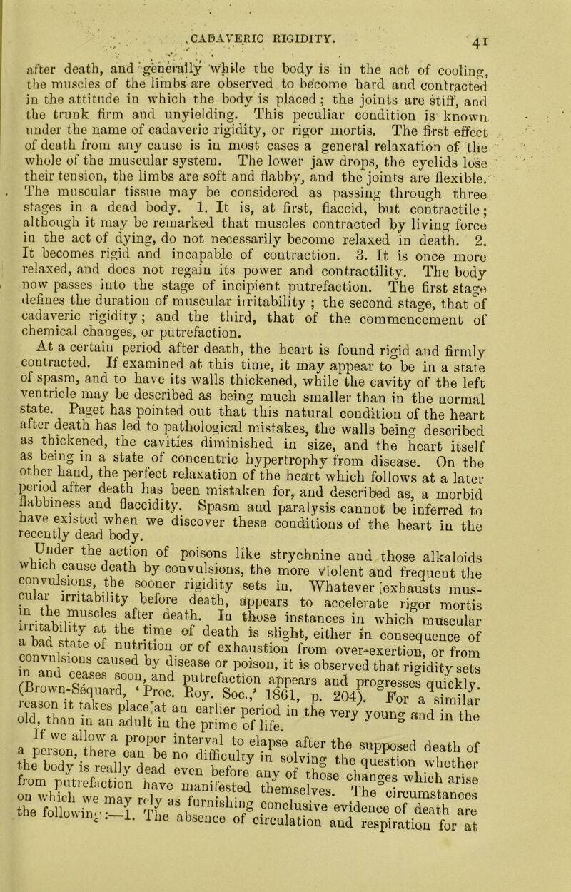 CADAVERIC RIGIDITY. ; . s'/ ■ « • . after death, andgenerally while the body is in the act of cooling, the muscles of the limbs'are observed to become hard and contracted in the attitude in which the body is placed; the joints are stiff, and the trunk firm and unyielding. This peculiar condition is known under the name of cadaveric rigidity, or rigor mortis. The first effect of death from any cause is in most cases a general relaxation of the whole of the muscular system. The lower jaw drops, the eyelids lose their tension, the limbs are soft aud flabby, and the joints are flexible. The muscular tissue may be considered as passing through three stages in a dead body. 1. It is, at first, flaccid, but contractile; although it may be remarked that muscles contracted by living force in the act of dying, do not necessarily become relaxed in death. 2. It becomes rigid and incapable of contraction. 3. It is once more relaxed, and does not regain its power and contractility. The body now passes into the stage of incipient putrefaction. The first stage defines the duration of muscular irritability ; the second stage, that of cadaveric rigidity; and the third, that of the commencement of chemical changes, or putrefaction. At a certain period after death, the heart is found rigid and firmly contiacted. If examined at this time, it may appear to be in a state of spasm, and to have its walls thickened, while the cavity of the left ventricle may be described as being much smaller than in the normal state. Paget has pointed out that this natural condition of the heart after death has led to pathological mistakes, the walls being described as thickened, the cavities diminished in size, and the heart itself as being in a state of concentric hypertrophy from disease. On the other hand, the perfect relaxation of the heart which follows at a later period after death has been mistaken for, and described as, a morbid flabbiness and flaccidity. Spasm and paralysis cannot be inferred to flave existed when we discover these conditions of the heart in the recently dead body. Under the action of poisons like strychnine and those alkaloids wnch cause death by convulsions, the more violent and frequent the convulsions the sooner rigidity sets in. Whatever [exhausts mus- ular mutability before death, appears to accelerate rigor mortis irritabilitvS?(-e+naft!r ^ thuSe instances in which muscular a Wlbstntyp nf hee vne °f d/at^ is slight’ either in consequence of a bad state of nutrition or of exhaustion from over-exertion or from in°nJn!!S10nS CaUSed by d'Sease or P°ison’ ifc is observed that rigidity sets /t) n ^ases soon, and putrefaction appears and progresses cmicklv (Brown-Sequard, ‘ Proc. Roy. Soc.,’ 1861, p. 204) '’for aVimihv leason it takes place at an earlier period in the very youiv* and in the old than in an adult in the prime of life. ° If we allow a proper interval to elapse after the supposed death of the followin' —1 The ah „ h’rS ?on,riusive evidence of death are o 1Ui  L lhe aksenco of circulation and respiration for at