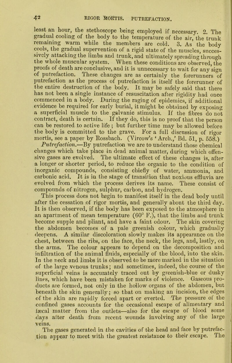 least fin hour, the stethoscope being employed if necessary. 2. The gradual cooling of the body to the temperature of the air, the trunk remaining warm while the members are cold. 3. As the body cools, the gradual supervention of a rigid state of the muscles, succes- sively attacking the limbs and trunk, and ultimately spreading through the whole muscular system. When these conditions are observed, the proofs of death are conclusive, and it is unnecessary to wait for any sign of putrefaction. These chauges are as certainly the forerunners *of putrefaction as the process of putrefaction is itself the forerunner of the entire destruction of the body. It may be safely said that there has not been a single instance of resuscitation after rigidity had once commenced in a body. During the raging of epidemics, if additional evidence be required for early burial, it might be obtained by exposing a superficial muscle to the galvanic stimulus. If the fibres do not contract, death is certain. If they do, this is no proof that the person can be restored to active life ; but further time may be allowed before the body is committed to the grave. For a full discussion of rigor mortis, see a paper by Rossbach. (Vircow’s ‘Arch./ Bd. 51, p. 558.) Putrefaction.—By putrefaction we are to understand those chemical changes which take place in dead animal matter, during which offen- sive gases are evolved. The ultimate effect of these changes is, after a longer or shorter period, to reduce the organic to the condition of inorganic compounds, consisting chiefly of water, ammonia, and carbonic acid. It is in the stage of transition that noxious effluvia are evolved from which the process derives its name. These consist of compounds of nitrogen, sulphur, carbon, and hydrogen. This process does not begin to manifest itself in the dead body until after the cessation of rigor mortis, and generally about the third day. It is then observed, if the body has been exposed to the atmosphere in an apartment of mean temperature (60° F.), that the limbs and trunk become supple and pliant, and have a faint odour. The skin covering the abdomen becomes of a pale greenish colour, which gradually deepens. A similar discoloration slowly makes its appearance on the chest, between the ribs, on the face, the neck, the legs, and, lastly, on the arms. The colour appears to depend on the decomposition and infiltration of the animal fluids, especially of the blood, into the skin. In the neck and limbs it is observed to be more marked in the situation of the large venous trunks; and sometimes, indeed, the course of the superficial veins is accurately traced out by greenish-blue or dusky lines, which have been mistaken for marks of violence. Gaseous pro- ducts are formed, not only in the hollow organs of the abdomen, but beneath the skin generally; so that on making an incision, the edges of the skin are rapidly forced apart or everted. The pressure of the confined gases accounts for the occasional escape of alimentary and irecal matter from the outlets—also for the escape of blood some days alter death from recent wounds involving any of the large veins. The gases generated in the cavities of the head and face by putrefac- tion appear to meet with the greatest resistance to their escape. The