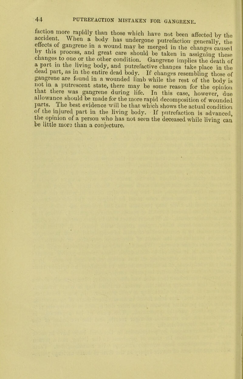 PUTREFACTION MISTAKEN FOIl GANGRENE. faction more rapidly than those which have not been affected by the accident M hen a body has undergone putrefaction generally, the etiects of gangrene in a wound may be merged in the changes caused by this process, and great care should be taken in assicrnin^ these changes to one or the other condition. Gangrene implies the death of a part in the living body, and putrefactive changes take place in the dead part, as in the entire dead body. If changes resembling those of gangrene are found in a wounded limb while the rest of the body is not in a putrescent state, there may be some reason for the opinion that there was gangrene during life. In this case, however, due allowance should be made for the more rapid decomposition of wounded parts. . The best evidence will be that which shows the actual condition of the injured part in the living body. If putrefaction is advanced, the opinion of a person who has not seen the deceased while living can be little more than a conjecture^