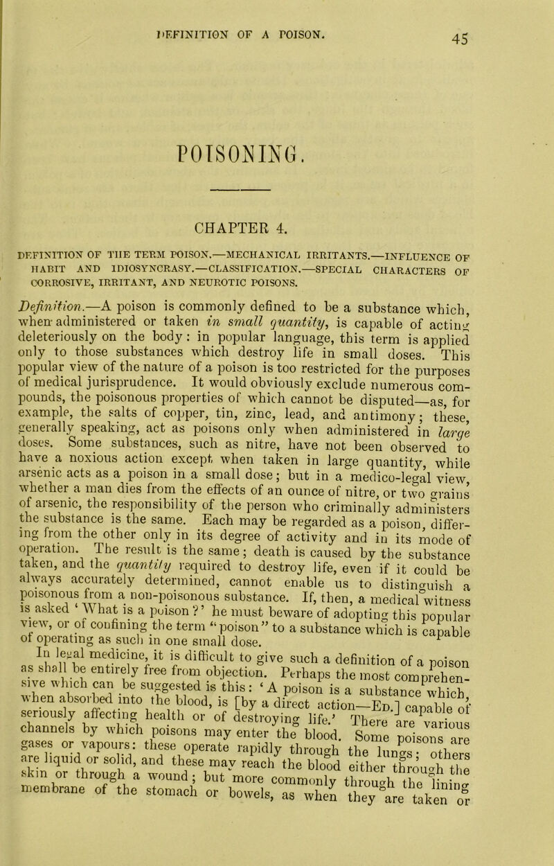 DEFINITION OF A rOISON. POISONING. CHAPTER 4. DEFINITION OF TIIE TERM POISON.-—MECHANICAL IRRITANTS.—INFLUENCE OF HABIT AND IDIOSYNCRASY.—CLASSIFICATION.—SPECIAL CHARACTERS OF CORROSIVE, IRRITANT, AND NEUROTIC POISONS. Definition.—A poison is commonly defined to be a substance which, when-administered or taken in small quantity, is capable of actum deleteriously on the body: in popular language, this term is applied only to those substances which destroy life in small doses. This popular view of the nature of a poison is too restricted for the purposes of medical jurisprudence. It would obviously exclude numerous com- pounds, the poisonous properties of which cannot be disputed as for example, the salts of copper, tin, zinc, lead, and antimony; these, generally speaking, act as poisons only when administered in large doses. Some substances, such as nitre, have not been observed to have a noxious action except when taken in large quantity, while arsenic acts as a poison in a small dose; but in a medico-legal view whether a man dies from the effects of an ounce of nitre, or two o-rains of arsenic, the responsibility of the person who criminally administers the substance is the same. Each may be regarded as a poison differ- ing from the other only in its degree of activity and in its mode of operation. The result is the same; death is caused by the substance taken, and the quantify required to destroy life, even if it could be always accurately determined, cannot enable us to distinguish a poisonous from a non-poisonous substance. If, then, a medicafwitness is asked \\ hat is a puison ? ’ he must beware of adopting this popular view, or oi confining the term “poison” to a substance which is capable of operating as such in one small dose. F In leoal medicine it is difficult to give such a definition of a poison as shall be entirely free from objection. Perhaps the most comprehen- sive which can be suggested is this: ‘A poison is a substance which when absoibed into the blood, is [by a direct action—Ed. 1 capable of seriously affecting health or of destroying ljfe ’ There krp w * channels by which poisons may enter'the blood. W polZlTe gases or vapours: these operate rapidly through the lungs other! are liquid or solid, and these may reach the blood either through,T! skm or through a wound; but more commonlvthrough,1°P •* membrane of the stomach or bowels, as when they “are taken’8 to or