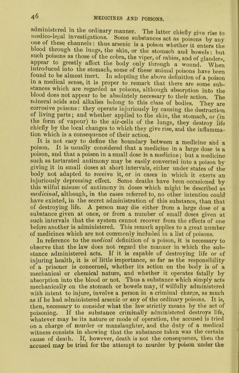 MEDICINES AND POISONS. administered in the ordinary manner. The latter chiefly give rise to medico-legal investigations. Some substances act as poisons by any one of these channels: thus arsenic is a poison whether it enters the blood through the lungs, the skin, or the stomach and bowels: but such poisons as those of the cobra, the viper, of rabies, and of ^landers appear to greatly affect the body only through a wound.° When introduced into the stomach, some of these animal poisons have been found to .be almost inert. In adopting the above definition of a poison in a medical sense, it is proper to remark that there are some sub- stances which are regarded as poisons, although absorption into the blood does.not appear to be absolutely necessaiy to their action. The mineral acids and alkalies belong to this class of bodies. They are corrosive poisons: they operate injuriously by causing the destruction of living parts; and whether applied to the skin, the stomach, or (in the form of vapour) to the air-cells of the lungs, they destroy life chiefly by the local changes to which they give rise, and the inflamma- tion which is a consequence of their action. It is not easy to define the boundary between a medicine and a poison. It is usually considered that a medicine in a large dose is a poison, and that a poison in a small dose is a medicine; but”a medicine such as tartarated antimony may be easily converted into a poison by giving it in small doses at short intervals, either under states of the body not adapted to receive it, or in cases in which it exerts an injuriously depressing effect. Some deaths have been occasioned by this wilful misuse of antimony in doses which might be described as medicinal, although, in the cases referred to, no other intention could have existed, in the secret administration of this substance, than that of destroying life. A person may die either from a large dose of a substance given at once, or from a number of small doses given at such intervals that the system cannot recover from the effects of one before another is administered. This remark applies to a great number of medicines which are not commonly included in a list of poisons. In reference to the medical definition of a poison, it is necessary to observe that the law does not regard the manner in which the sub- stance administered acts. If it is capable of destroying life or of injuring health, it is of little importance, so far as the responsibility of a prisoner is concerned, whether its action on the body is of a mechanical or chemical nature, and whether it operates fatally by absorption into the blood or not. Thus a substance which simply acts mechanically on the stomach or bowels may, if wilfully administered with intent to injure, involve a person in a criminal charge, as much as if he had administered arsenic or any of the ordinary poisons. It is, then, necessary to consider what the law strictly means by the act of poisoning. If the substance criminally administered destroys life, whatever may be its nature or mode of operation, the accused is tried on a charge of murder or manslaughter, and the duty of a medical witness consists in showing that the substance taken wTas the certain cause of death. If, however, death is not the consequence, then the accused may be tried for the attempt to murder by poison under the