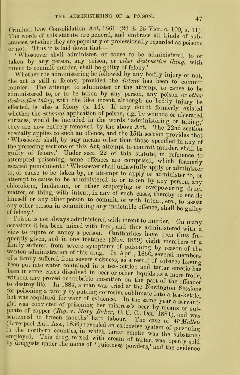 THE ADMINISTERING OF A POISON. 47 Criminal Law Consolidation Act, 1861 (24 & 25 Viet. c. 100, s. 11). The words of this statute are general, and embrace all kinds of sub- stances, whether they are popularly or professionally regarded as poisons or not. Thus it is laid down that—■ ‘Whosoever shall administer, or cause to he administered to or taken by any person, any poison, or other destructive thing, with intent to commit murder, shall be guilty of felony.’ Whether the administering be followed by any bodily injury or not, the act is still a felony, provided the intent has been to commit murder. The attempt to administer or the attempt to cause to be administered to, or to be taken by any person, any poison or other destructive thing, with the like intent, although no bodily injury be effected, is also a felony (s. 14). If any doubt formerly existed whether the external application of poison, e.g. by wounds or ulcerated surfaces, would be included in the words ‘administering or taking’ they are now entirely removed by the above Act. The *22nd section specially applies to such an offence, and the 15th section provides that ‘ Whosoever shall, by any means other than those specified in any of the preceding sections of this Act, attempt to commit murder shall be guilty of felony.’ Under sect. 22 of this statute, in reference to attempted poisoning, some offences are comprised, which formerly escaped punishment: * Whosoever shall unlawfully apply or administer to, or cause to be taken by, or attempt to apply or administer to or attempt to cause to be administered to or taken by any person any chloroform, laudanum, or other stupefying or overpowering dium matter, or thing, with intent, in any of such cases, thereby to enable himself or any other person to commit, or with intent, etc. to assist any other person in committing any indictable offence, shall’be aUiltv nf felnnv 5 ° * Poison is not always administered with intent to murder. On many occasions it has been mixed with food, and thus administered with a view to injure or annoy a person. Cantharides have been tw eJ ... miuH-u uuuimes, in wmen tartar emetic w employed. Ihis druor. mi-x-erl wif.E j.. , stem of poisoning was the substance