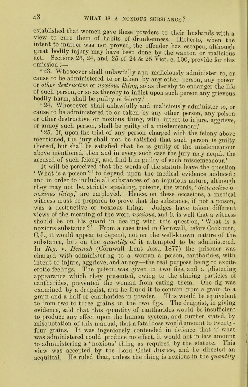 43 established that women gave these powders to their husbands with a view to cure them of habits of drunkenness. Hitherto, when the intent to murder was not proved, the offender has escaped, although great bodily injury may have been done by the wanton or malicious act. Sections 28, 24, and 25 of 24 & 25 Viet. c. 100, provide for this omission :— ‘23. Whosoever shall unlawfully and maliciously administer to, or cause to be administered to or taken by any other person, any poison or other destructive or noxious thing, so as thereby to endanger the life of such person, or so as thereby to inflict upon such person any grievous bodily harm, shall be guilty of felony.’ ‘ 24. Whosoever shall unlawfully and maliciously administer to, or cause to be administered to or taken by any other person, any poison or other destructive or noxious thing, with intent to injure, aggrieve, or annoy such person, shall be guilty of a misdemeanour.’ ‘25. If, upon the trial of any person charged with the felony above mentioned, the jury shall not be satisfied that such person is guilty thereof, but shall be satisfied that he is guilty of the misdemeanour above mentioned, then and in every such case the jury may acquit the accused of such felony, and find him guilty of such misdemeanour.’ It will be perceived that the words of the statute leave the question ‘What is a poison ?’to depend upon the medical evidence adduced: and in order to include all substances of an injurious nature, although they may not be, strictly speaking, poisons, the words, ‘destructive or noxious thing,’ are employed. Hence, on these occasions, a medical witness must be prepared to prove that the substance, if not a poison, was a destructive or noxious thing. Judges have taken different views of the meaning of the word noxious, and it is well that a witness should be on his guard in dealing with this question, ‘What is a noxious substance?’ From a case tried in Cornwall, before Cockburn, C.J., it would appear to depend, not on the well-known nature of the substance, but on the quantity of it attempted to be administered. In Beg. v. Hennah (Cornwall Lent Ass., 1877) the prisoner was charged with administering to a woman a poison, cantharides, with intent to injure, aggrieve, and annoy—the real purpose being to excite erotic feelings. The poison was given in two figs, and a glistening appearance which they presented, owing to the shining particles of cantharides, prevented the woman from eating them. One fig was examined by a druggist, and he found it to contain from a grain to a grain and a half of cantharides in powder. This would be equivalent to from two to three grains in the two figs. The druggist, in giving evidence, said that this quantity of cantharides would be insufficient to produce any effect upon the human system, and further stated, by misquotation of this manual, that a fatal dose would amount to twenty- four grains. It was ingeniously contended in defence that if what was administered could produce no effect, it would not in law amount to administering a ‘ noxious’ thing as required by the statute. This view was accepted by the Lord Chief Justice, and he directed an acquittal. He ruled that, unless the thing is noxious in the quantity