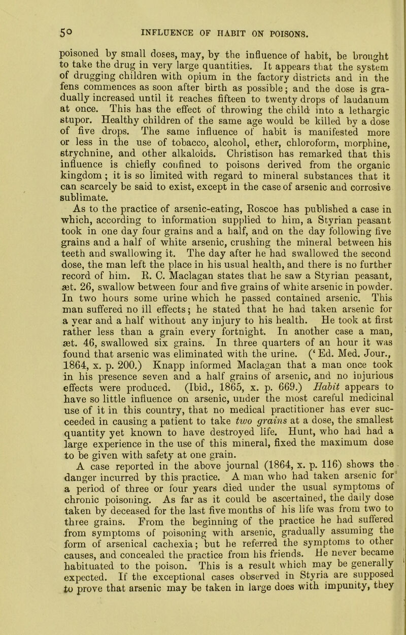 poisoned by small doses, may, by the influence of habit, be brought to take the drug in very large quantities. It appears that the system of drugging children with opium in the factory districts and in the fens commences as soon after birth as possible; and the dose is gra- dually increased until it reaches fifteen to twenty drops of laudanum at once. This has the effect of throwing the child into a lethargic stupor. Healthy children of the same age would be killed by a dose of five drops. The same influence of habit is manifested more or less in the use of tobacco, alcohol, ether, chloroform, morphine, strychnine, and other alkaloids. Christison has remarked that this influence is chiefly confined to poisons derived from the organic kingdom ; it is so limited with regard to mineral substances that it can scarcely be said to exist, except in the case of arsenic and corrosive sublimate. As to the practice of arsenic-eating, Roscoe has published a case in which, according to information supplied to him, a Styrian peasant took in one day four grains and a half, and on the day following five grains and a half of white arsenic, crushing the mineral between his teeth and swallowing it. The day after he had swallowed the second dose, the man left the place in his usual health, and there is no further record of him. R. C. Maclagan states that he saw a Styrian peasant, ait. 26, swallow between four and five grains of white arsenic in powder. In two hours some urine which he passed contained arsenic. This man suffered no ill effects; he stated that he had taken arsenic for a year and a half without any injury to his health. He took at first rather less than a grain every fortnight. In another case a man, ait. 46, swallowed six grains. In three quarters of an hour it was found that arsenic was eliminated with the urine. (‘ Ed. Med. Jour., 1864, x. p. 200.) Knapp informed Maclagan that a man once took in his presence seven and a half grains of arsenic, and no injurious effects were produced. (Ibid., 1865, x. p. 669.) Habit appears to have so little influence on arsenic, under the most careful medicinal use of it in this country, that no medical practitioner has ever suc- ceeded in causing a patient to take two grains at a dose, the smallest quantity yet known to have destroyed life. Hunt, who had had a large experience in the use of this mineral, fixed the maximum dose to be given with safety at one grain. A case reported in the above journal (1864, x. p. 116) shows the danger incurred by this practice. A man who had taken arsenic for a period of three or four years died under the usual symptoms of chronic poisoning. As far as it could be ascertained, the daily dose taken by deceased for the last five months of his life was from two to three grains. From the beginning of the practice he had suffered from symptoms of poisoning with arsenic, gradually assuming the form of arsenical cachexia; but he referred the symptoms to other causes, and concealed the practice from his friends. He never became habituated to the poison. This is a result which may be generally expected. If the exceptional cases observed in Styria are supposed to prove that arsenic may be taken in large does with impunity, they