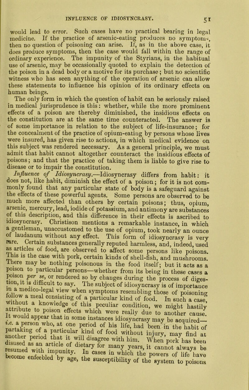 INFLUENCE OF IDIOSYNCRASY. would lead to error. Such cases have no practical bearing in legal medicine. If the practice of arsenic-eating produces no symptoms, then no question of poisoning can arise. If, as in the above case, it does produce symptoms, then the case would fall within the range of ordinary experience. The impunity of the Styrians, in the habitual use of arsenic, may be occasionally quoted to explain the detection of the poison in a dead body or a motive for its purchase ; but no scientific witness who has seen anything of the operation of arsenic can allow these statements to influence his opinion of its ordinary effects on human beings. The only form in which the question of habit can be seriously raised in medical jurisprudence is this: whether, while the more prominent effects of a poison are thereby diminished, the insidious effects on the constitution are at the same time counteracted. The answer is of some importance in relation to the subject of life-insurance; for the concealment of the practice of opium-eating by persons whose lives were insured, has given rise to actions, in which medical evidence on this subject was rendered necessary. As a general principle, we must admit that habit cannot altogether counteract the insidious effects of poisons; and. that the practice of taking them is liable to give rise to disease or to impair the constitution. Influence of Idiosyncrasy.—Idiosyncrasy differs from habit: it does not, like habit, diminish the effect of a poison; for it is not com- monly found that any particular state of body is a safeguard against the effects of these powerful agents. Some persons are observed to be much more affected than others by certain poisons; thus, opium, arsenic, mercury, lead, iodide of potassium, and antimony are substances of this description, and this difference in their effects is ascribed to idiosyncrasy. Christison mentions a remarkable instance, in which a gentleman, unaccustomed to the use of opium, took nearly an ounce of laudanum without any effect. This form of idiosyncrasy is very rare. . Certain substances generally reputed harmless, and, indeed, used as articles of food, are observed to affect some persons like poisons, ihis is the case with pork, certain kinds of shell-fish, and mushrooms. .ere may be nothing poisonous in the food itself; but it acts as a poison to particular persons—whether from its being in these cases a poison per se, or rendered so by changes during the process of diges- .10n’dlfficult to say. The subject of idiosyncrasy is of importance in a medico-legal view when symptoms resembling those of poisoning w W me£ COn,S1f inS °f a Particular kind of food. In such a case without a knowledge of this peculiar condition, we might hastily attribute to poison effects which were really due to another cause t would appear that in some instances idiosyncrasy may be acquired— a person who, at one period of his life, had been in the habit of par a ing of a particular kind of food without injury, may find at disused asTnlrtwl nf T'l 56 with him- Whe por/lhas beeu resumed wirt, Ti, 1 •/ dleTary for “any years-!t cannot always be ESrenfreHM 1T1 y- ,1D Cases m which the Powers of life have become enfeebled by age, the susceptibility of the system to poisons