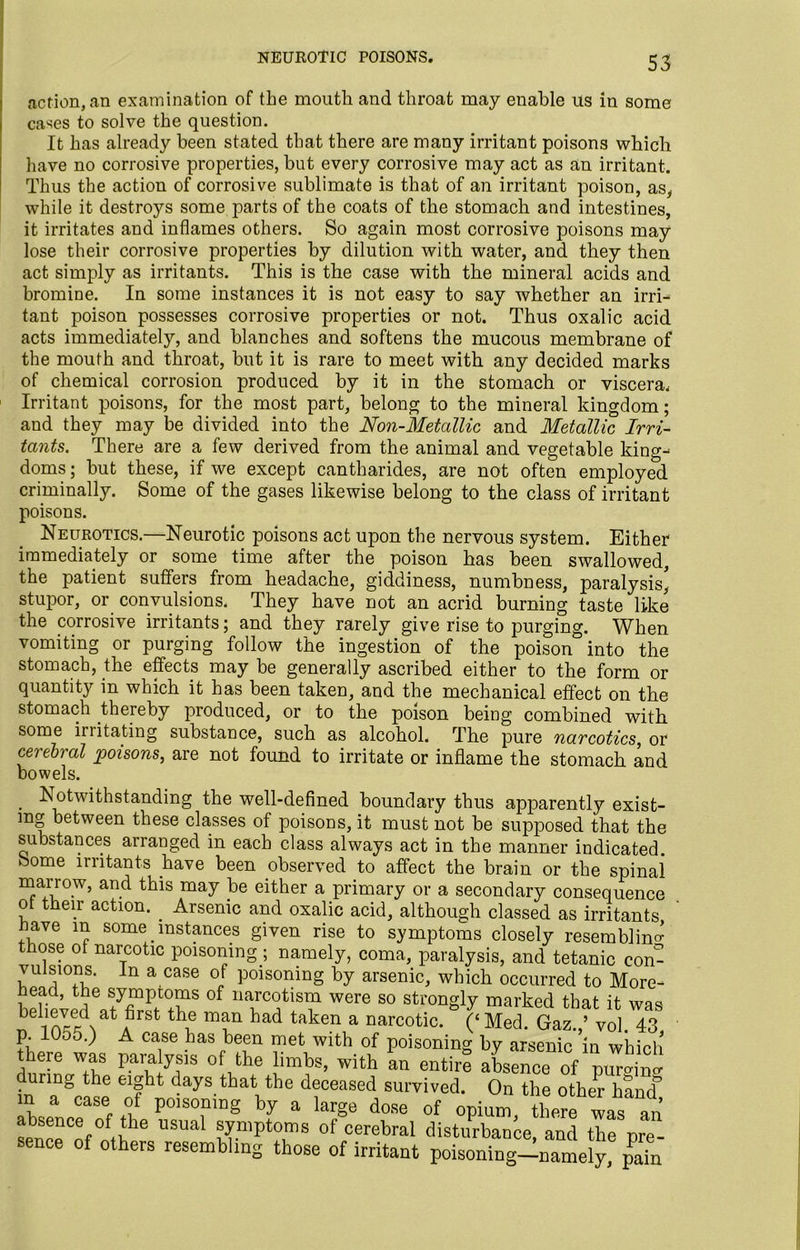 neurotic poisons. action, an examination of the mouth and throat may enable us in some cases to solve the question. It has already been stated that there are many irritant poisons which have no corrosive properties, but every corrosive may act as an irritant. Thus the action of corrosive sublimate is that of an irritant poison, as, while it destroys some parts of the coats of the stomach and intestines, it irritates and inflames others. So again most corrosive poisons may lose their corrosive properties by dilution with water, and they then act simply as irritants. This is the case with the mineral acids and bromine. In some instances it is not easy to say whether an irri- tant poison possesses corrosive properties or not. Thus oxalic acid acts immediately, and blanches and softens the mucous membrane of the mouth and throat, but it is rare to meet with any decided marks of chemical corrosion produced by it in the stomach or viscera. Irritant poisons, for the most part, belong to the mineral kingdom; and they may be divided into the Non-Metallic and Metallic Irri- tants. There are a few derived from the animal and vegetable king^ doms; but these, if we except cantharides, are not often employed criminally. Some of the gases likewise belong to the class of irritant poisons. Neurotics.—Neurotic poisons act upon the nervous system. Either immediately or some time after the poison has been swallowed, the patient suffers from headache, giddiness, numbness, paralysis' stupor, or convulsions. They have not an acrid burning taste like the corrosive irritants; and they rarely give rise to purging. When vomiting or purging follow the ingestion of the poisoninto the stomach, the effects may be generally ascribed either to the form or quantity in which it has been taken, and the mechanical effect on the stomach thereby produced, or to the poison being combined with some irritating substance, such as alcohol. The pure narcotics, or cerebral poisons, are not found to irritate or inflame the stomach and bowels. Notwithstanding the well-defined boundary thus apparently exist- ing between these classes of poisons, it must not be supposed that th< substances arranged in each class always act in the manner indicated come irritants have been observed to affect the brain or the spina marrow, and this may be either a primary or a secondary consequence ot their action. . Arsenic and oxalic acid, although classed as irritants ave in some instances given rise to symptoms closely resembling those of narcotic poisoning ; namely, coma, paralysis, and tetanic com vulsions. In a case of poisoning by arsenic, which occurred to More- head, the symptoms of narcotism were so strongly marked that it was b ioI6Aat AfirSt th^ m?n had tflken a narcotic* 0 Med. Gaz.,’ vol. 43 ?L °05‘^ , A CaiSe has ke.en ™et Wlth °f poisoning by arsenic in whicl ere was paralysis of the limbs, with an entire absence of purging during the eight days that the deceased survived. On the other hand m a case of poisoning by a large dose of opium there was an senceCofotl; BSUal t{mptTS °f °erebral disturbance, “A the pre sence of others resembling those of irritant poisoning-namely, pain