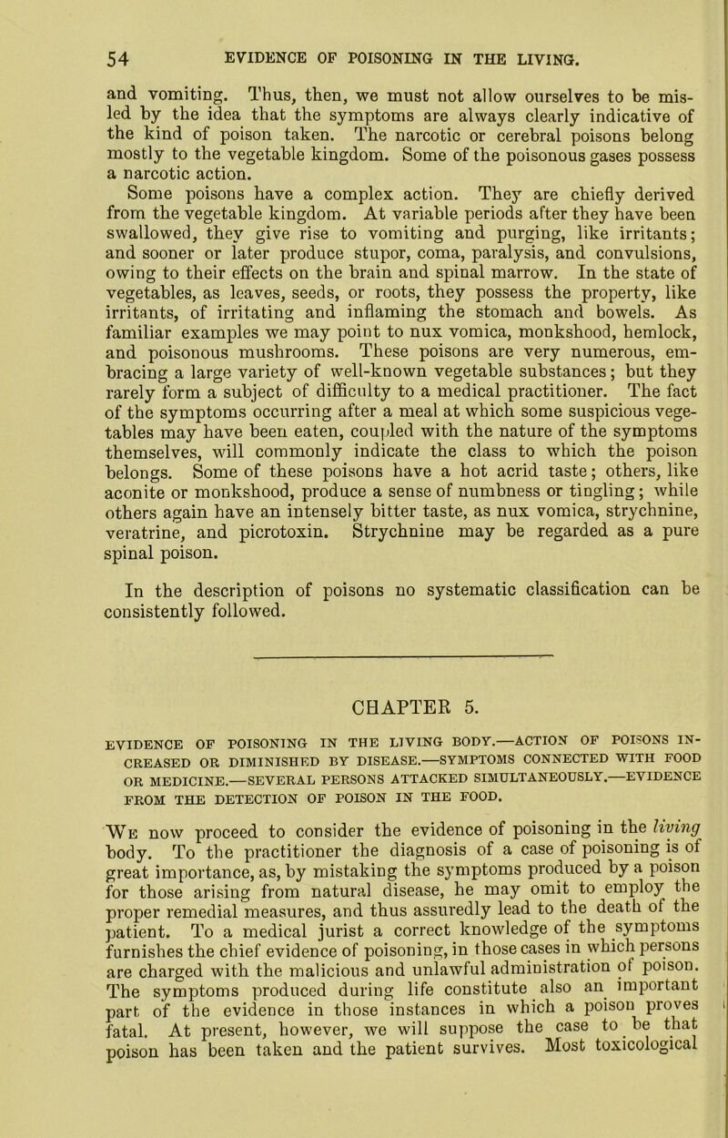 and vomiting. Thus, then, we must not allow ourselves to be mis- led by the idea that the symptoms are always clearly indicative of the kind of poison taken. The narcotic or cerebral poisons belong mostly to the vegetable kingdom. Some of the poisonous gases possess a narcotic action. Some poisons have a complex action. They are chiefly derived from the vegetable kingdom. At variable periods after they have been swallowed, they give rise to vomiting and purging, like irritants; and sooner or later produce stupor, coma, paralysis, and convulsions, owing to their effects on the brain and spinal marrow. In the state of vegetables, as leaves, seeds, or roots, they possess the property, like irritants, of irritating and inflaming the stomach and bowels. As familiar examples we may point to nux vomica, monkshood, hemlock, and poisonous mushrooms. These poisons are very numerous, em- bracing a large variety of well-known vegetable substances; but they rarely form a subject of difficulty to a medical practitioner. The fact of the symptoms occurring after a meal at which some suspicious vege- tables may have been eaten, coupled with the nature of the symptoms themselves, will commonly indicate the class to which the poison belongs. Some of these poisons have a hot acrid taste; others, like aconite or monkshood, produce a sense of numbness or tingling; while others again have an intensely bitter taste, as nux vomica, strychnine, veratrine, and picrotoxin. Strychnine may be regarded as a pure spinal poison. In the description of poisons no systematic classification can be consistently followed. CHAPTER 5. EVIDENCE OF POISONING IN THE LIVING BODY.—ACTION OF POISONS IN- CREASED OR DIMINISHED BY DISEASE.—SYMPTOMS CONNECTED WITH FOOD OR MEDICINE.—SEVERAL PERSONS ATTACKED SIMULTANEOUSLY.—EVIDENCE FROM THE DETECTION OF POISON IN THE FOOD. We now proceed to consider the evidence of poisoning in the living body. To the practitioner the diagnosis of a case of poisoning is of great importance, as, by mistaking the symptoms produced by a poison for those arising from natural disease, he may omit to employ the proper remedial measures, and thus assuredly lead to the death of the patient. To a medical jurist a correct knowledge of the symptoms furnishes the chief evidence of poisoning, in those cases in which persons are charged with the malicious and unlawful administration ot poison. The symptoms produced during life constitute also an important part of the evidence in those instances in which a poison proves fatal. At present, however, we will suppose the case to. be that poison has been taken and the patient survives. Most toxicological