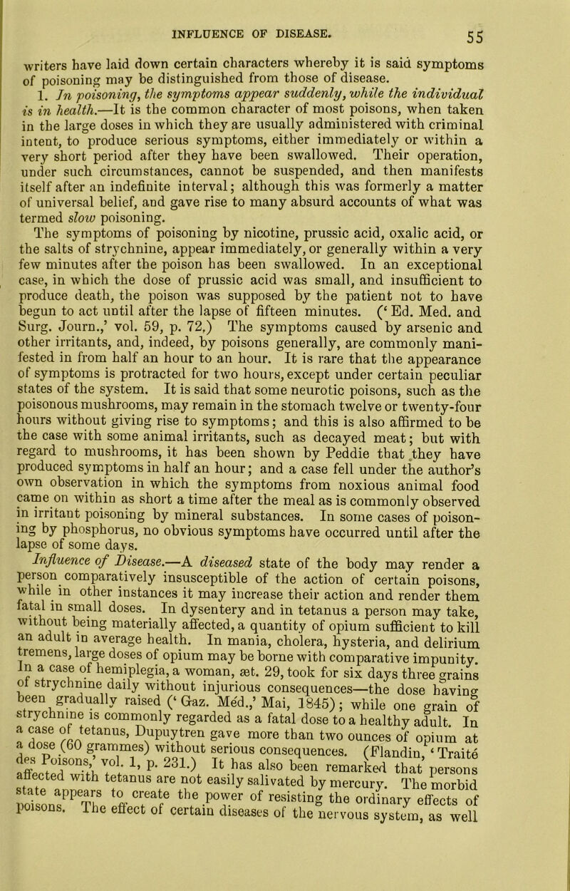 writers have laid down certain characters whereby it is said symptoms of poisoning may be distinguished from those of disease. 1. Jn poisoning, the symptoms appear suddenly, while the individual is in health.—It is the common character of most poisons, when taken in the large doses in which they are usually administered with criminal intent, to produce serious symptoms, either immediately or within a very short period after they have been swallowed. Their operation, under such circumstances, cannot be suspended, and then manifests itself after an indefinite interval; although this was formerly a matter of universal belief, and gave rise to many absurd accounts of what was termed sloiv poisoning. The symptoms of poisoning by nicotine, prussic acid, oxalic acid, or the salts of strychnine, appear immediately, or generally within a very few minutes after the poison has been swallowed. In an exceptional case, in which the dose of prussic acid was small, and insufficient to produce death, the poison was supposed by the patient not to have begun to act until after the lapse of fifteen minutes. (‘ Ed. Med. and Surg. Journ.,’ vol. 59, p. 72,) The symptoms caused by arsenic and other irritants, and, indeed, by poisons generally, are commonly mani- fested in from half an hour to an hour. It is rare that the appearance of symptoms is protracted for two hours, except under certain peculiar states of the system. It is said that some neurotic poisons, such as the poisonous mushrooms, may remain in the stomach twelve or twenty-four hours without giving rise to symptoms; and this is also affirmed to be the case with some animal irritants, such as decayed meat; but with regard to mushrooms, it has been shown by Peddie that they have produced symptoms in half an hour; and a case fell under the author’s own observation in which the symptoms from noxious animal food came on within as short a time after the meal as is commonly observed in irritant poisoning by mineral substances. In some cases of poison- mg by phosphorus, no obvious symptoms have occurred until after the lapse of some days. Influence of Disease.—A diseased state of the body may render a person comparatively insusceptible of the action of certain poisons, while, in other instances it may increase their action and render them fatal in small doses.. In dysentery and in tetanus a person may take, without being materially affected, a quantity of opium sufficient to kill an adult in average health. In mania, cholera, hysteria, and delirium tremens, large doses of opium may be borne with comparative impunity. Jn a case of hemiplegia, a woman, 29, took for six days three grains ol strychnine daily without injurious consequences—the dose bavins been gradually raised (‘Gaz. Med.,’Mai, 1845); while one grain of strychnine is commonly regarded as a fatal dose to a healthy adult. In 0 S!!! ?Ltetanus’ Dupuytren gave more than two ounces of opium at a dose (60 grammes) without serious consequences. (Flandin, ‘ Trait© ly P* 231‘) U has aLso been remarked that persons affected with tetanus are not easily salivated by mercury. The morbid VoL7V The XTf6 X -PTr °f “S the -d^ary effects of 1 . 1 le effect of certain diseases of the nervous system, as well