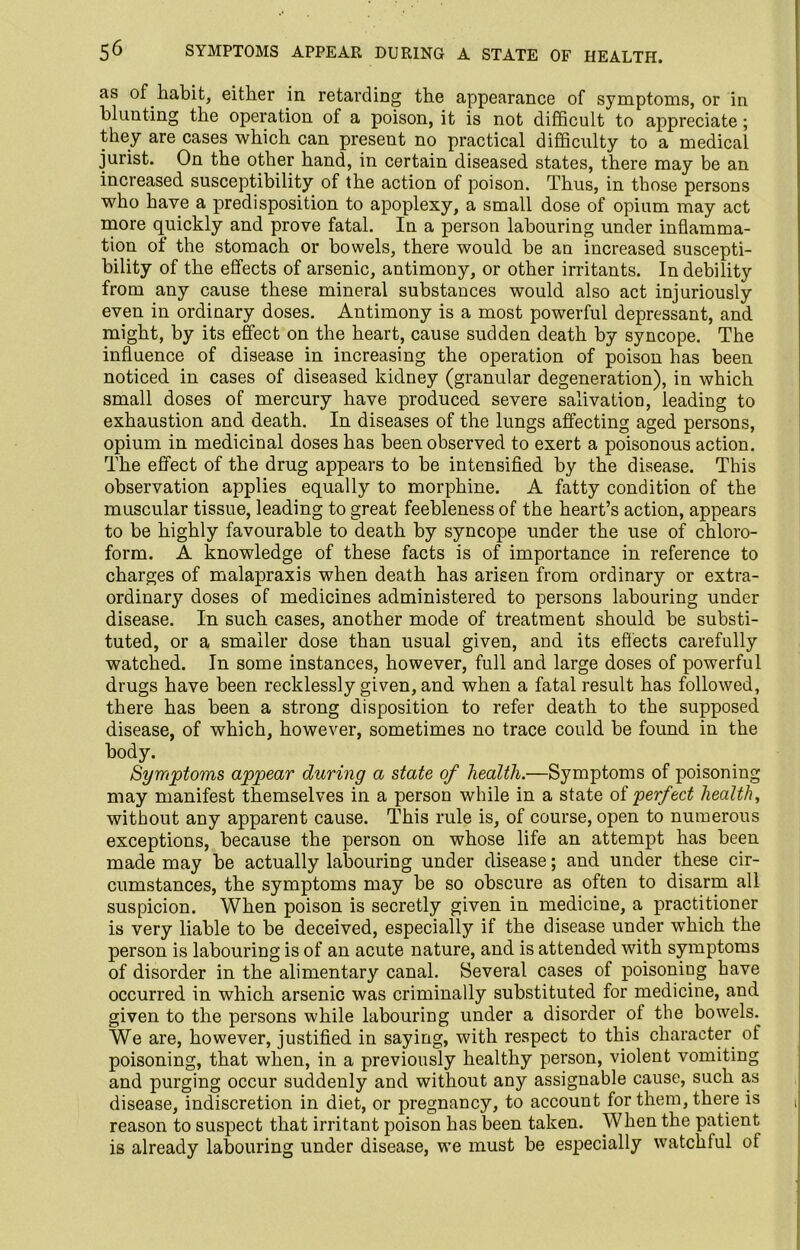 as of habit, either in retarding the appearance of symptoms, or in blunting the operation of a poison, it is not difficult to appreciate; they are cases which can present no practical difficulty to a medical jurist. On the other hand, in certain diseased, states, there may be an increased susceptibility of the action of poison. Thus, in those persons who have a predisposition to apoplexy, a small dose of opium may act more quickly and prove fatal. In a person labouring under inflamma- tion of the stomach or bowels, there would, be an increased suscepti- bility of the effects of arsenic, antimony, or other irritants. In debility from any cause these mineral substances would also act injuriously even in ordinary doses. Antimony is a most powerful depressant, and might, by its effect on the heart, cause sudden death by syncope. The influence of disease in increasing the operation of poison has been noticed in cases of diseased kidney (granular degeneration), in which small doses of mercury have produced severe salivation, leading to exhaustion and death. In diseases of the lungs affecting aged persons, opium in medicinal doses has been observed to exert a poisonous action. The effect of the drug appears to be intensified by the disease. This observation applies equally to morphine. A fatty condition of the muscular tissue, leading to great feebleness of the heart’s action, appears to be highly favourable to death by syncope under the use of chloro- form. A knowledge of these facts is of importance in reference to charges of malapraxis when death has arisen from ordinary or extra- ordinary doses of medicines administered to persons labouring under disease. In such cases, another mode of treatment should be substi- tuted, or a smaller dose than usual given, and its effects carefully watched. In some instances, however, full and large doses of powerful drugs have been recklessly given, and when a fatal result has followed, there has been a strong disposition to refer death to the supposed disease, of which, however, sometimes no trace could be found in the body. Symptoms appear during a state of health.—Symptoms of poisoning may manifest themselves in a person while in a state of perfect health, without any apparent cause. This rule is, of course, open to numerous exceptions, because the person on whose life an attempt has been made may be actually labouring under disease; and under these cir- cumstances, the symptoms may be so obscure as often to disarm all suspicion. When poison is secretly given in medicine, a practitioner is very liable to be deceived, especially if the disease under which the person is labouring is of an acute nature, and is attended with symptoms of disorder in the alimentary canal. Several cases of poisoning have occurred in which arsenic was criminally substituted for medicine, and given to the persons while labouring under a disorder of the bowels.^ We are, however, justified in saying, with respect to this character of poisoning, that when, in a previously healthy person, violent vomiting and purging occur suddenly and without any assignable cause, such as disease, indiscretion in diet, or pregnancy, to account for them, there is reason to suspect that irritant poison has been taken. When the patient is already labouring under disease, we must be especially watchful ot