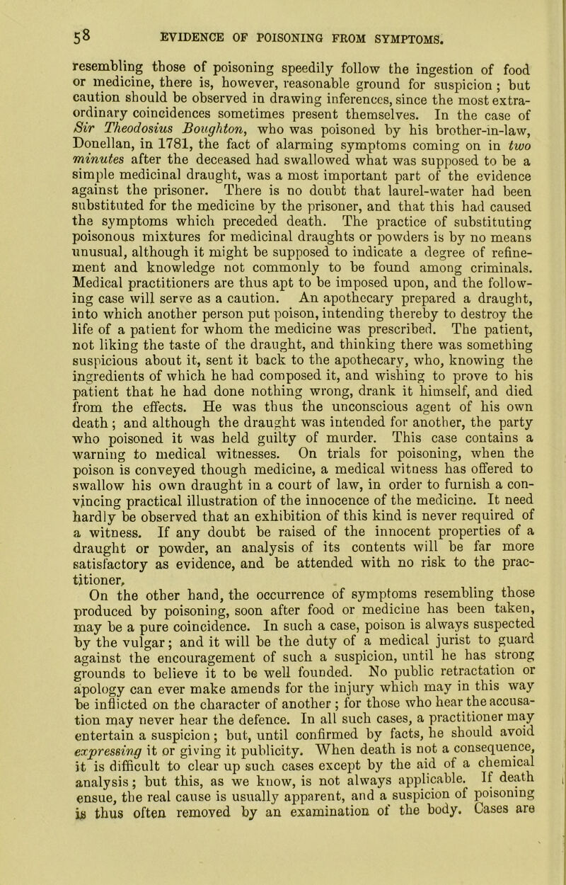 resembling those of poisoning speedily follow the ingestion of food or medicine, there is, however, reasonable ground for suspicion ; but caution should be observed in drawing inferences, since the most extra- ordinary coincidences sometimes present themselves. In the case of Sir Theodosius Boughton, who was poisoned by his brother-in-law, Donellan, in 1781, the fact of alarming symptoms coming on in two minutes after the deceased had swallowed what was supposed to be a simple medicinal draught, was a most important part of the evidence against the prisoner. There is no doubt that laurel-water had been substituted for the medicine by the prisoner, and that this had caused the symptoms which preceded death. The practice of substituting poisonous mixtures for medicinal draughts or powders is by no means unusual, although it might be supposed to indicate a degree of refine- ment and knowledge not commonly to be found among criminals. Medical practitioners are thus apt to be imposed upon, and the follow- ing case will serve as a caution. An apothecary prepared a draught, into which another person put poison, intending thereby to destroy the life of a patient for whom the medicine was prescribed. The patient, not liking the taste of the draught, and thinking there was something suspicious about it, sent it back to the apothecary, who, knowing the ingredients of which he had composed it, and wishing to prove to his patient that he had done nothing wrong, drank it himself, and died from the effects. He was thus the unconscious agent of his own death ; and although the draught was intended for another, the party who poisoned it was held guilty of murder. This case contains a warning to medical witnesses. On trials for poisoning, when the poison is conveyed though medicine, a medical witness has offered to swallow his own draught in a court of law, in order to furnish a con- vincing practical illustration of the innocence of the medicine. It need hardly be observed that an exhibition of this kind is never required of a witness. If any doubt be raised of the innocent properties of a draught or powder, an analysis of its contents will be far more satisfactory as evidence, and be attended with no risk to the prac- titioner. On the other hand, the occurrence of symptoms resembling those produced by poisoning, soon after food or mediciue has been taken, may be a pure coincidence. In such a case, poison is always suspected by the vulgar; and it will be the duty of a medical jurist to guard against the encouragement of such a suspicion, until he has strong grounds to believe it to be well founded. No public retractation or apology can ever make amends for the injury which may in this way be inflicted on the character of another ; for those who hear the accusa- tion may never hear the defence. In all such cases, a practitioner may entertain a suspicion; but, until confirmed by facts, he should avoid expressing it or giving it publicity. When death is not a consequence, it is difficult to clear up such cases except by the aid of a chemical analysis; but this, as we know, is not always applicable. If death ensue, the real cause is usually apparent, and a suspicion of poisoning is thus often removed by an examination of the body. Cases are