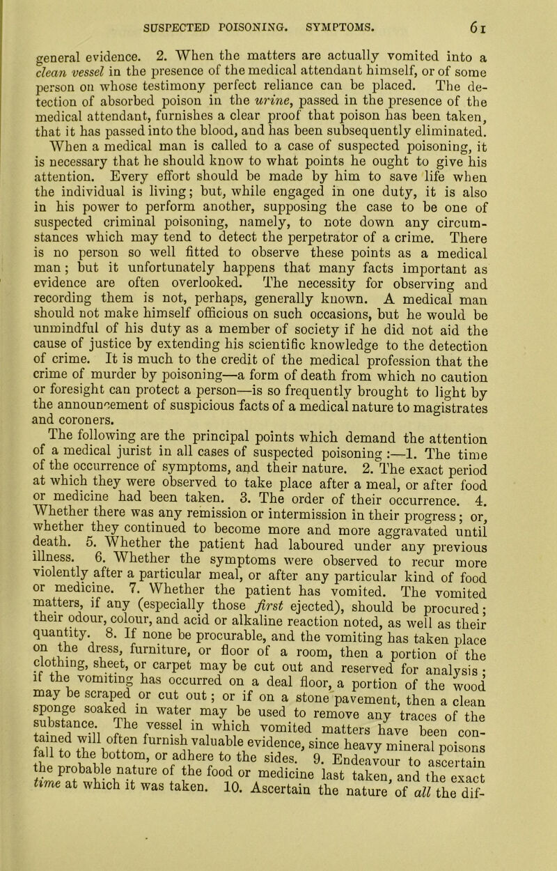 general evidence. 2. When the matters are actually vomited into a clean vessel in the presence of the medical attendant himself, or of some person on whose testimony perfect reliance can be placed. The de- tection of absorbed poison in the urine, passed in the presence of the medical attendant, furnishes a clear proof that poison has been taken, that it has passed into the blood, and has been subsequently eliminated. When a medical man is called to a case of suspected poisoning, it is necessary that he should know to what points he ought to give his attention. Every effort should be made by him to save life when the individual is living; but, while engaged in one duty, it is also in his power to perform another, supposing the case to be one of suspected criminal poisoning, namely, to note down any circum- stances which may tend to detect the perpetrator of a crime. There is no person so well fitted to observe these points as a medical man ; but it unfortunately happens that many facts important as evidence are often overlooked. The necessity for observing and recording them is not, perhaps, generally known. A medical man should not make himself officious on such occasions, but he would be unmindful of his duty as a member of society if he did not aid the cause of justice by extending his scientific knowledge to the detection of crime. It is much to the credit of the medical profession that the crime of murder by poisoning—a form of death from which no caution or foresight can protect a person—is so frequently brought to light by the announcement of suspicious facts of a medical nature to magistrates and coroners. The following are^ the principal points which demand the attention of a medical jurist in all cases of suspected poisoning :—1. The time of the occurrence of symptoms, and their nature. 2.The exact period at which they were observed to take place after a meal, or after food or medicine had been taken. 3. The order of their occurrence. 4. Whether there was any remission or intermission in their progress; or, whether they continued to become more and more aggravated until death. 5. Whether the patient had laboured under any previous illness. 6. Whether the symptoms were observed to recur more violently after a particular meal, or after any particular kind of food or medicine. 7. Whether the patient has vomited. The vomited matters, if any (especially those first ejected), should be procured • their odour, colour, and acid or alkaline reaction noted, as well as their quantity 8. If none be procurable, and the vomiting has taken place on the dress, furniture, or floor of a room, then a portion of the clothing, sheet, or carpet may be cut out and reserved for analysis • if the vomiting has occurred on a deal floor, a portion of the wood may be scraped or cut out; or if on a stone pavement, then a clean Sbsfance^Tlip111 used.to remove any traces of the substance. The vessel in which vomited matters have been con- tained will often furnish valuable evidence, since heavy mineral poisons faH to the bottom, or adhere to the sides. 9. Endeavour to ascertain the probable nature of the food or medicine last taken, and the exact ime at which it was taken. 10. Ascertain the nature of all the dif-